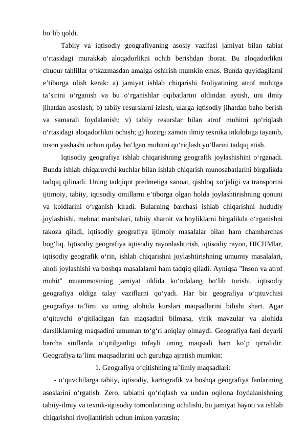 bo‘lib qoldi. 
Tabiiy  va  iqtisodiy  geografiyaning  asosiy  vazifasi  jamiyat  bilan  tabiat
o‘rtasidagi  murakkab  aloqadorlikni  ochib  berishdan  iborat.  Bu  aloqadorlikni
chuqur tahlillar o‘tkazmasdan amalga oshirish mumkin emas. Bunda quyidagilarni
e’tiborga  olish  kerak:  a)  jamiyat  ishlab  chiqarishi  faoliyatining  atrof  muhitga
ta’sirini  o‘rganish  va  bu  o‘rganishlar  oqibatlarini  oldindan  aytish,  uni  ilmiy
jihatdan asoslash; b) tabiiy resurslarni izlash, ularga iqtisodiy jihatdan baho berish
va  samarali  foydalanish;  v)  tabiiy  resurslar  bilan  atrof  muhitni  qo‘riqlash
o‘rtasidagi aloqadorlikni ochish; g) hozirgi zamon ilmiy texnika inkilobiga tayanib,
inson yashashi uchun qulay bo‘lgan muhitni qo‘riqlash yo‘llarini tadqiq etish.
Iqtisodiy geografiya ishlab chiqarishning geografik joylashishini o‘rganadi.
Bunda ishlab chiqaruvchi kuchlar bilan ishlab chiqarish munosabatlarini birgalikda
tadqiq qilinadi. Uning tadqiqot predmetiga sanoat, qishloq xo‘jaligi va transportni
ijtimoiy, tabiiy, iqtisodiy omillarni e’tiborga olgan holda joylashtirishning qonuni
va  koidlarini  o‘rganish  kiradi.  Bularning  barchasi  ishlab  chiqarishni  hududiy
joylashishi, mehnat manbalari, tabiiy sharoit va boyliklarni birgalikda o‘rganishni
takoza  qiladi,  iqtisodiy  geografiya  ijtimoiy  masalalar  bilan  ham  chambarchas
bog‘liq. Iqtisodiy geografiya iqtisodiy rayonlashtirish, iqtisodiy rayon, HICHMlar,
iqtisodiy geografik o‘rin, ishlab chiqarishni joylashtirishning umumiy masalalari,
aholi joylashishi va boshqa masalalarni ham tadqiq qiladi. Ayniqsa "Inson va atrof
muhit"  muammosining  jamiyat  oldida  ko‘ndalang  bo‘lib  turishi,  iqtisodiy
geografiya  oldiga  talay  vaziflarni  qo‘yadi.  Har  bir  geografiya  o‘qituvchisi
geografiya  ta’limi  va  uning  alohida  kurslari  maqsadlarini  bilishi  shart.  Agar
o‘qituvchi  o‘qitiladigan  fan  maqsadini  bilmasa,  yirik  mavzular  va  alohida
darsliklarning maqsadini umuman to‘g‘ri aniqlay olmaydi. Geografiya fani deyarli
barcha  sinflarda  o‘qitilganligi  tufayli  uning  maqsadi  ham  ko‘p  qirralidir.
Geografiya ta’limi maqsadlarini uch guruhga ajratish mumkin:
1. Geografiya o‘qitishning ta’limiy maqsadlari:
 
- o‘quvchilarga tabiiy, iqtisodiy, kartografik va boshqa geografiya fanlarining
asoslarini o‘rgatish. Zero, tabiatni qo‘riqlash va undan oqilona foydalanishning
tabiiy-ilmiy va texnik-iqtisodiy tomonlarining ochilishi, bu jamiyat hayoti va ishlab
chiqarishni rivojlantirish uchun imkon yaratsin;
