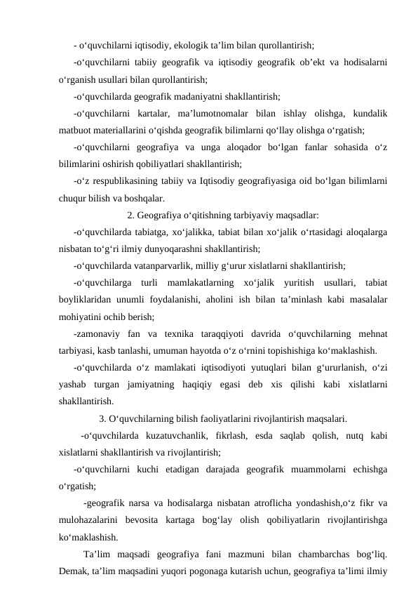 - o‘quvchilarni iqtisodiy, ekologik ta’lim bilan qurollantirish;
-o‘quvchilarni tabiiy geografik va iqtisodiy geografik ob’ekt va hodisalarni
o‘rganish usullari bilan qurollantirish; 
 
-o‘quvchilarda geografik madaniyatni shakllantirish;
-o‘quvchilarni  kartalar,  ma’lumotnomalar  bilan  ishlay  olishga,  kundalik
matbuot materiallarini o‘qishda geografik bilimlarni qo‘llay olishga o‘rgatish;
-o‘quvchilarni  geografiya  va  unga  aloqador  bo‘lgan  fanlar  sohasida  o‘z
bilimlarini oshirish qobiliyatlari shakllantirish;
 
-o‘z respublikasining tabiiy va Iqtisodiy geografiyasiga oid bo‘lgan bilimlarni
chuqur bilish va boshqalar.
2. Geografiya o‘qitishning tarbiyaviy maqsadlar:
 
-o‘quvchilarda tabiatga, xo‘jalikka, tabiat bilan xo‘jalik o‘rtasidagi aloqalarga
nisbatan to‘g‘ri ilmiy dunyoqarashni shakllantirish;
 
-o‘quvchilarda vatanparvarlik, milliy g‘urur xislatlarni shakllantirish;
 
-o‘quvchilarga  turli  mamlakatlarning  xo‘jalik  yuritish  usullari,  tabiat
boyliklaridan unumli  foydalanishi, aholini  ish  bilan ta’minlash  kabi  masalalar
mohiyatini ochib berish;
 
-zamonaviy  fan  va  texnika  taraqqiyoti  davrida  o‘quvchilarning  mehnat
tarbiyasi, kasb tanlashi, umuman hayotda o‘z o‘rnini topishishiga ko‘maklashish.
 
-o‘quvchilarda o‘z mamlakati iqtisodiyoti  yutuqlari bilan g‘ururlanish, o‘zi
yashab  turgan  jamiyatning  haqiqiy  egasi  deb  xis  qilishi  kabi  xislatlarni
shakllantirish. 
3. O‘quvchilarning bilish faoliyatlarini rivojlantirish maqsalari.
 
 -o‘quvchilarda  kuzatuvchanlik,  fikrlash,  esda  saqlab  qolish,  nutq  kabi
xislatlarni shakllantirish va rivojlantirish;
 
-o‘quvchilarni  kuchi  etadigan  darajada  geografik  muammolarni  echishga
o‘rgatish;
-geografik narsa va hodisalarga nisbatan atroflicha yondashish,o‘z fikr va
mulohazalarini  bevosita  kartaga  bog‘lay  olish  qobiliyatlarin  rivojlantirishga
ko‘maklashish.
 
Ta’lim  maqsadi  geografiya  fani  mazmuni  bilan  chambarchas  bog‘liq.
Demak, ta’lim maqsadini yuqori pogonaga kutarish uchun, geografiya ta’limi ilmiy
