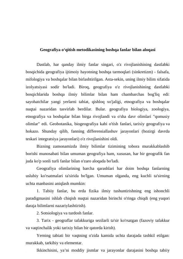 Geografiya o‘qitish metodikasining boshqa fanlar bilan aloqasi
Dastlab,  har  qanday  ilmiy  fanlar  singari,  o'z  rivojlanishining  dastlabki
bosqichida geografiya ijtimoiy hayotning boshqa tarmoqlari (sinkretizm) - falsafa,
mifologiya va boshqalar bilan birlashtirilgan. Asta-sekin, uning ilmiy bilim sifatida
izolyatsiyasi  sodir  bo'ladi.  Biroq,  geografiya  o'z  rivojlanishining  dastlabki
bosqichlarida  boshqa  ilmiy  bilimlar  bilan  ham  chambarchas  bog'liq  edi:
sayohatchilar  yangi  yerlarni  tabiat,  qishloq  xo'jaligi,  etnografiya  va  boshqalar
nuqtai  nazaridan  tasvirlab  berdilar.  Bular.  geografiya  biologiya,  zoologiya,
etnografiya va boshqalar bilan birga rivojlandi va o'sha davr olimlari "qomusiy
olimlar" edi. Geobotanika, biogeografiya kabi o'tish fanlari, tarixiy geografiya va
hokazo.  Shunday  qilib,  fanning  differensiallashuv  jarayonlari  (hozirgi  davrda
teskari integratsiya jarayonlari) o'z rivojlanishini oldi.
Bizning  zamonamizda  ilmiy  bilimlar  tizimining  tobora  murakkablashib
borishi munosabati bilan umuman geografiya ham, xususan, har bir geografik fan
juda ko'p sonli turli fanlar bilan o'zaro aloqada bo'ladi.
Geografiya  olimlarining  barcha  qarashlari  har  doim  boshqa  fanlarning
uslubiy ko'rsatmalari  ta'sirida bo'lgan. Umuman olganda, eng kuchli  ta'sirning
uchta manbasini aniqlash mumkin:
1.  Tabiiy  fanlar,  bu  erda  fizika  ilmiy  tushuntirishning  eng  ishonchli
paradigmasini ishlab chiqish nuqtai nazaridan birinchi o'ringa chiqdi (eng yuqori
daraja bilimlarni nazariylashtirish).
2. Sotsiologiya va turdosh fanlar.
3. Tarix - geograflar tafakkuriga sezilarli ta'sir ko'rsatgan (fazoviy tafakkur
va vaqtinchalik yoki tarixiy bilan bir qatorda kirish).
Yerning tabiati bir vaqtning o'zida kamida uchta darajada tashkil etilgan:
murakkab, tarkibiy va elementar.
Ikkinchisini, ya’ni moddiy jismlar va jarayonlar darajasini boshqa tabiiy
