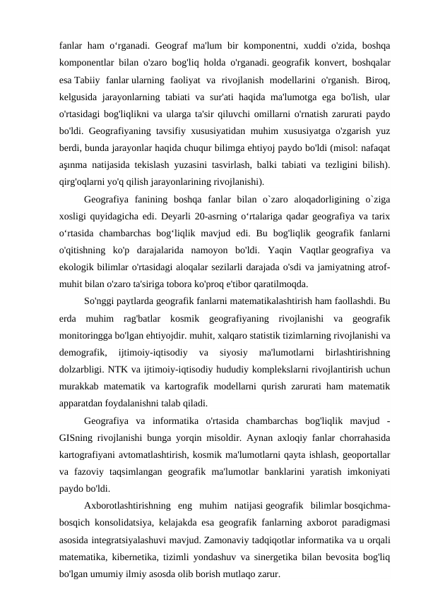 fanlar ham o‘rganadi. Geograf ma'lum bir komponentni, xuddi o'zida, boshqa
komponentlar bilan o'zaro bog'liq holda o'rganadi. geografik konvert, boshqalar
esa Tabiiy  fanlar ularning  faoliyat  va  rivojlanish  modellarini  o'rganish.  Biroq,
kelgusida jarayonlarning tabiati va sur'ati haqida ma'lumotga ega bo'lish, ular
o'rtasidagi bog'liqlikni va ularga ta'sir qiluvchi omillarni o'rnatish zarurati paydo
bo'ldi. Geografiyaning tavsifiy xususiyatidan muhim xususiyatga o'zgarish yuz
berdi, bunda jarayonlar haqida chuqur bilimga ehtiyoj paydo bo'ldi (misol: nafaqat
aşınma natijasida tekislash yuzasini tasvirlash, balki tabiati va tezligini bilish).
qirg'oqlarni yo'q qilish jarayonlarining rivojlanishi).
Geografiya  fanining  boshqa  fanlar  bilan  o`zaro  aloqadorligining  o`ziga
xosligi quyidagicha edi. Deyarli 20-asrning oʻrtalariga qadar geografiya va tarix
oʻrtasida  chambarchas  bogʻliqlik mavjud  edi. Bu  bog'liqlik  geografik  fanlarni
o'qitishning  ko'p  darajalarida  namoyon  bo'ldi.  Yaqin  Vaqtlar geografiya  va
ekologik bilimlar o'rtasidagi aloqalar sezilarli darajada o'sdi va jamiyatning atrof-
muhit bilan o'zaro ta'siriga tobora ko'proq e'tibor qaratilmoqda.
So'nggi paytlarda geografik fanlarni matematikalashtirish ham faollashdi. Bu
erda  muhim  rag'batlar  kosmik  geografiyaning  rivojlanishi  va  geografik
monitoringga bo'lgan ehtiyojdir. muhit, xalqaro statistik tizimlarning rivojlanishi va
demografik,  ijtimoiy-iqtisodiy  va  siyosiy  ma'lumotlarni  birlashtirishning
dolzarbligi. NTK va ijtimoiy-iqtisodiy hududiy komplekslarni rivojlantirish uchun
murakkab matematik va kartografik modellarni qurish zarurati ham matematik
apparatdan foydalanishni talab qiladi.
Geografiya  va  informatika  o'rtasida  chambarchas  bog'liqlik  mavjud  -
GISning rivojlanishi bunga yorqin misoldir. Aynan axloqiy fanlar chorrahasida
kartografiyani avtomatlashtirish, kosmik ma'lumotlarni qayta ishlash, geoportallar
va  fazoviy  taqsimlangan  geografik  ma'lumotlar  banklarini  yaratish  imkoniyati
paydo bo'ldi.
Axborotlashtirishning  eng  muhim  natijasi geografik  bilimlar bosqichma-
bosqich konsolidatsiya, kelajakda esa geografik fanlarning axborot paradigmasi
asosida integratsiyalashuvi mavjud. Zamonaviy tadqiqotlar informatika va u orqali
matematika, kibernetika, tizimli yondashuv va sinergetika bilan bevosita bog'liq
bo'lgan umumiy ilmiy asosda olib borish mutlaqo zarur.
