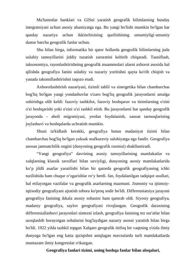 Ma'lumotlar  banklari  va  GISni  yaratish  geografik  bilimlarning  bunday
integratsiyasi uchun asosiy ahamiyatga ega. Bu yangi bo'lishi mumkin bo'lgan har
qanday  nazariya  uchun  ikkinchisining  qurilishining  umumiyligi umumiy
dastur barcha geografik fanlar uchun.
Shu bilan birga, informatika bir qator hollarda geografik bilimlarning juda
uslubiy  tamoyillarini  jiddiy  tuzatish  zaruratini  keltirib  chiqaradi.  Tasniflash,
taksonomiya, rayonlashtirishning geografik muammolari ularni axborot asosida hal
qilishda geografiya fanini uslubiy va nazariy yoritishni qayta ko'rib chiqish va
yanada takomillashtirishni taqozo etadi.
Axborotlashtirish nazariyasi, tizimli tahlil va sinergetika bilan chambarchas
bog'liq bo'lgan yangi yondashuvlar o'zaro bog'liq geografik jarayonlarni amalga
oshirishga olib keldi: fazoviy tashkilot, fazoviy boshqaruv va tizimlarning o'zini
o'zi boshqarishi yoki o'zini o'zi tashkil etish. Bu jarayonlarni har qanday geografik
jarayonda  -  aholi  migratsiyasi,  yerdan  foydalanish,  sanoat  tarmoqlarining
joylashuvi va boshqalarda uchratish mumkin.
Shuni  ta'kidlash  kerakki,  geografiya  butun  madaniyat  tizimi  bilan
chambarchas bog'liq bo'lgan yuksak mafkuraviy salohiyatga ega fandir. Geografiya
asosan jamoatchilik ongini (dunyoning geografik rasmini) shakllantiradi.
“Yangi  geografiya”  davrining  asosiy  tamoyillarining  mamlakatlar  va
xalqlarning klassik tavsiflari  bilan uzviyligi, dunyoning asosiy mamlakatlarida
ko‘p  jildli  asarlar  yaratilishi  bilan  bir  qatorda  geografik  geografiyaning  ichki
tuzilishida ham chuqur o‘zgarishlar ro‘y berdi. fan, foydalanilgan tadqiqot usullari,
hal etilayotgan vazifalar va geografik asarlarning mazmuni. Jismoniy va ijtimoiy-
iqtisodiy geografiyani ajratish tobora ko'proq sodir bo'ldi. Differensiatsiya jarayoni
geografiya fanining ikkala asosiy sohasini ham qamrab oldi. Siyosiy geografiya,
madaniy  geografiya,  saylov  geografiyasi  rivojlangan.  Geografik  daraxtning
differensiallashuvi jarayonlari sintezni izlash, geografiya fanining tez sur'atlar bilan
uzoqlashib borayotgan sohalarini bog'laydigan nazariy asosni yaratish bilan birga
bo'ldi. 1922 yilda tashkil topgan Xalqaro geografik ittifoq bir vaqtning o'zida ilmiy
dunyoga bo'lgan eng katta qiziqishni aniqlagan mavzularda turli mamlakatlarda
muntazam ilmiy kongresslar o'tkazgan. 
Geografiya fanlari tizimi, uning boshqa fanlar bilan aloqalari,
