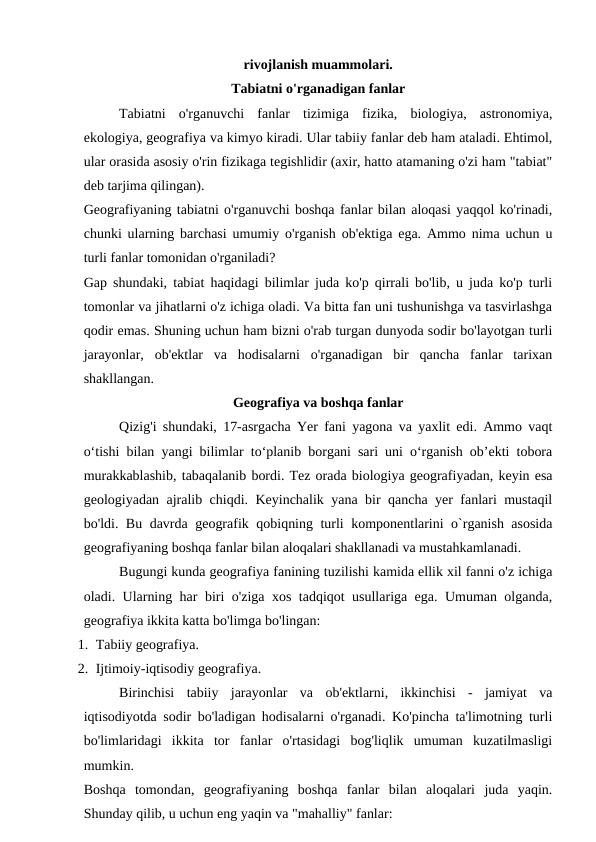 rivojlanish muammolari.
Tabiatni o'rganadigan fanlar
Tabiatni  o'rganuvchi  fanlar  tizimiga  fizika,  biologiya,  astronomiya,
ekologiya, geografiya va kimyo kiradi. Ular tabiiy fanlar deb ham ataladi. Ehtimol,
ular orasida asosiy o'rin fizikaga tegishlidir (axir, hatto atamaning o'zi ham "tabiat"
deb tarjima qilingan).
Geografiyaning tabiatni o'rganuvchi boshqa fanlar bilan aloqasi yaqqol ko'rinadi,
chunki ularning barchasi umumiy o'rganish ob'ektiga ega. Ammo nima uchun u
turli fanlar tomonidan o'rganiladi?
Gap shundaki, tabiat haqidagi bilimlar juda ko'p qirrali bo'lib, u juda ko'p turli
tomonlar va jihatlarni o'z ichiga oladi. Va bitta fan uni tushunishga va tasvirlashga
qodir emas. Shuning uchun ham bizni o'rab turgan dunyoda sodir bo'layotgan turli
jarayonlar,  ob'ektlar  va  hodisalarni  o'rganadigan  bir  qancha  fanlar  tarixan
shakllangan.
Geografiya va boshqa fanlar
Qizig'i shundaki, 17-asrgacha Yer fani yagona va yaxlit edi. Ammo vaqt
o‘tishi bilan yangi bilimlar to‘planib borgani sari uni o‘rganish ob’ekti tobora
murakkablashib, tabaqalanib bordi. Tez orada biologiya geografiyadan, keyin esa
geologiyadan ajralib chiqdi. Keyinchalik yana bir qancha yer fanlari mustaqil
bo'ldi. Bu davrda geografik qobiqning turli komponentlarini o`rganish asosida
geografiyaning boshqa fanlar bilan aloqalari shakllanadi va mustahkamlanadi.
Bugungi kunda geografiya fanining tuzilishi kamida ellik xil fanni o'z ichiga
oladi. Ularning har biri o'ziga xos tadqiqot usullariga ega. Umuman olganda,
geografiya ikkita katta bo'limga bo'lingan:
1. Tabiiy geografiya.
2. Ijtimoiy-iqtisodiy geografiya.
Birinchisi  tabiiy  jarayonlar  va  ob'ektlarni,  ikkinchisi  -  jamiyat  va
iqtisodiyotda sodir bo'ladigan hodisalarni o'rganadi. Ko'pincha ta'limotning turli
bo'limlaridagi  ikkita  tor  fanlar  o'rtasidagi  bog'liqlik  umuman  kuzatilmasligi
mumkin.
Boshqa  tomondan,  geografiyaning  boshqa  fanlar  bilan  aloqalari  juda  yaqin.
Shunday qilib, u uchun eng yaqin va "mahalliy" fanlar:
