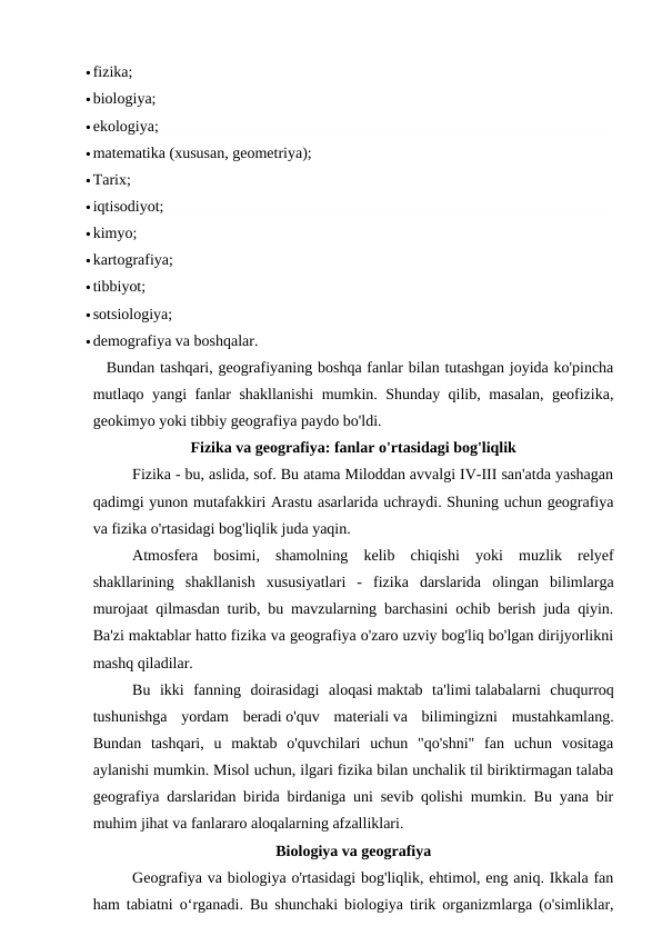 fizika;
biologiya;
ekologiya;
matematika (xususan, geometriya);
Tarix;
iqtisodiyot;
kimyo;
kartografiya;
tibbiyot;
sotsiologiya;
demografiya va boshqalar.
Bundan tashqari, geografiyaning boshqa fanlar bilan tutashgan joyida ko'pincha
mutlaqo yangi fanlar shakllanishi  mumkin. Shunday qilib, masalan, geofizika,
geokimyo yoki tibbiy geografiya paydo bo'ldi.
Fizika va geografiya: fanlar o'rtasidagi bog'liqlik
Fizika - bu, aslida, sof. Bu atama Miloddan avvalgi IV-III san'atda yashagan
qadimgi yunon mutafakkiri Arastu asarlarida uchraydi. Shuning uchun geografiya
va fizika o'rtasidagi bog'liqlik juda yaqin.
Atmosfera  bosimi,  shamolning  kelib  chiqishi  yoki  muzlik  relyef
shakllarining  shakllanish  xususiyatlari  -  fizika  darslarida  olingan  bilimlarga
murojaat qilmasdan turib, bu mavzularning barchasini ochib berish juda qiyin.
Ba'zi maktablar hatto fizika va geografiya o'zaro uzviy bog'liq bo'lgan dirijyorlikni
mashq qiladilar.
Bu  ikki  fanning  doirasidagi  aloqasi maktab  ta'limi talabalarni  chuqurroq
tushunishga  yordam  beradi o'quv  materiali va  bilimingizni  mustahkamlang.
Bundan  tashqari,  u  maktab  o'quvchilari  uchun  "qo'shni"  fan  uchun  vositaga
aylanishi mumkin. Misol uchun, ilgari fizika bilan unchalik til biriktirmagan talaba
geografiya darslaridan birida birdaniga uni sevib qolishi mumkin. Bu yana bir
muhim jihat va fanlararo aloqalarning afzalliklari.
Biologiya va geografiya
Geografiya va biologiya o'rtasidagi bog'liqlik, ehtimol, eng aniq. Ikkala fan
ham tabiatni o‘rganadi. Bu shunchaki biologiya tirik organizmlarga (o'simliklar,
