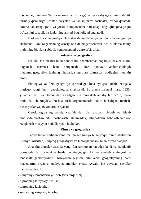 hayvonlar, zamburug'lar va mikroorganizmlarga) va geografiyaga - uning abiotik
tarkibiy qismlariga (toshlar, daryolar, ko'llar, iqlim va boshqalar) e'tibor qaratadi.
Ammo tabiatdagi jonli va jonsiz komponentlar o'rtasidagi bog'liqlik juda yaqin
bo'lganligi sababli, bu fanlarning apriori bog'liqligini anglatadi.
Biologiya va geografiya chorrahasida mutlaqo yangi fan - biogeografiya
shakllandi. Uni o'rganishning asosiy ob'ekti biogeotsenozlar bo'lib, ularda tabiiy
muhitning biotik va abiotik komponentlari o'zaro ta'sir qiladi.
Ekologiya va geografiya
Bu ikki fan bir-biri bilan shunchalik chambarchas bog'liqki, ba'zida ularni
o'rganish  mavzusi  ham  aniqlanadi.  Har  qanday  yechim ekologik
muammo geografiya fanining jihatlariga murojaat qilmasdan oddiygina mumkin
emas.
Ekologiya va fizik geografiya o'rtasidagi  aloqa ayniqsa  kuchli. Natijada
mutlaqo yangi fan – geoekologiya shakllandi. Bu atama birinchi marta 1930-
yillarda Karl Troll tomonidan kiritilgan. Bu murakkab amaliy fan bo'lib, inson
muhitida,  shuningdek,  boshqa  tirik  organizmlarda  sodir  bo'ladigan  tuzilish,
xususiyatlar va jarayonlarni o'rganadi.
Geoekologiyaning  asosiy  vazifalaridan  biri  usullarni  izlash  va  ishlab
chiqishdir atrof-muhitni  boshqarish,  shuningdek,  istiqbollarni  baholash barqaror
rivojlanish muayyan hududlar yoki hududlar.
Kimyo va geografiya
Tabiiy fanlar sinfidan yana bir fan geografiya bilan yaqin munosabatda bu
- kimyo. Xususan, u tuproq geografiyasi va tuproqshunoslik bilan o‘zaro aloqada.
Ana shu aloqalar asosida yangi fan tarmoqlari vujudga keldi va rivojlanib
bormoqda. Bu, birinchi navbatda, geokimyo, gidrokimyo, atmosfera kimyosi va
landshaft  geokimyosidir.  Kimyodan  tegishli  bilimlarsiz  geografiyaning  ba'zi
mavzularini  o'rganish  oddiygina mumkin emas.  Avvalo, biz quyidagi  savollar
haqida gapiramiz:
kimyoviy elementlarni yer qobig'ida tarqalishi;
tuproqning kimyoviy tuzilishi;
tuproqning kislotaligi;
suvlarning kimyoviy tarkibi;
