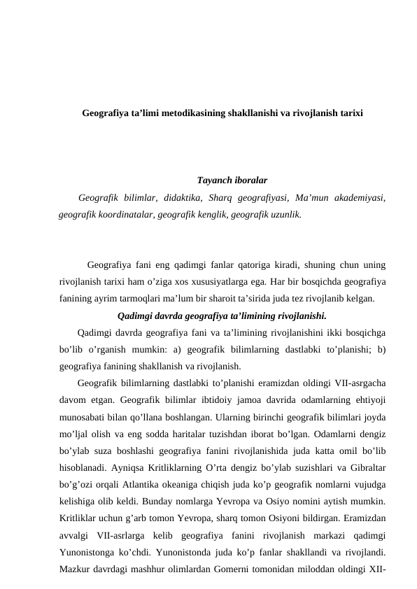 Geografiya ta’limi metodikasining shakllanishi va rivojlanish tarixi
Tayanch iboralar
Geografik  bilimlar,  didaktika,  Sharq  geografiyasi,  Ma’mun  akademiyasi,
geografik koordinatalar, geografik kenglik, geografik uzunlik.
Geografiya fani eng qadimgi fanlar qatoriga kiradi, shuning chun uning
rivojlanish tarixi ham o’ziga xos xususiyatlarga ega. Har bir bosqichda geografiya
fanining ayrim tarmoqlari ma’lum bir sharoit ta’sirida juda tez rivojlanib kelgan.
Qadimgi davrda geografiya ta’limining rivojlanishi.
Qadimgi davrda geografiya fani va ta’limining rivojlanishini ikki bosqichga
bo’lib  o’rganish  mumkin:  a)  geografik  bilimlarning  dastlabki  to’planishi;  b)
geografiya fanining shakllanish va rivojlanish.
Geografik bilimlarning dastlabki to’planishi eramizdan oldingi VII-asrgacha
davom etgan. Geografik bilimlar ibtidoiy jamoa davrida odamlarning ehtiyoji
munosabati bilan qo’llana boshlangan. Ularning birinchi geografik bilimlari joyda
mo’ljal olish va eng sodda haritalar tuzishdan iborat bo’lgan. Odamlarni dengiz
bo’ylab suza boshlashi  geografiya fanini rivojlanishida juda katta omil bo’lib
hisoblanadi. Ayniqsa Kritliklarning O’rta dengiz bo’ylab suzishlari va Gibraltar
bo’g’ozi orqali Atlantika okeaniga chiqish juda ko’p geografik nomlarni vujudga
kelishiga olib keldi. Bunday nomlarga Yevropa va Osiyo nomini aytish mumkin.
Kritliklar uchun g’arb tomon Yevropa, sharq tomon Osiyoni bildirgan. Eramizdan
avvalgi  VII-asrlarga  kelib  geografiya  fanini  rivojlanish  markazi  qadimgi
Yunonistonga ko’chdi. Yunonistonda juda ko’p fanlar shakllandi va rivojlandi.
Mazkur davrdagi mashhur olimlardan Gomerni tomonidan miloddan oldingi XII-
