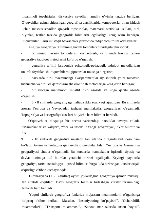 muammoli  topshiriqlar,  diskussiya  savollari,  amaliy  o’yinlar  tarzida  berilgan.
O’quvchilar uchun chiqarilgan geografiya darsliklarida kompyuterlar bilan ishlash
uchun maxsus savollar, qizqarli topshiriqlar, matematik statistika usullari, turli
o’yinlar,  testlar  tarzida  geografik  bilimlarni  egallashga  keng  o’rin  berilgan.
O’quvchilar ularni mustaqil bajarishlari jarayonida tadqiqotchi rolini o’ynaydilar.
Angliya geografiya ta’limining kuchli tomonlari quyidagilardan iborat:
-
ta’limning  nazariy  tomonlarini  kuchaytirish,  ya’ni  unda  hozirgi  zamon
geografiya tadqiqot metodlarini ko’proq o’rgatish;
-
gegrafiya ta’limi jarayonida psixologik-pedagogik tadqiqot metodlaridan
unumli foydalanish, o’quvchilarni gipotezalar tuzishga o’rgatish;
-
darslarda  turli  mazmundagi  ekasperementlar  uyushtirish  ya’ni  tassavur,
tushuncha va turli xil qarashlarni shakllantirish metodlariga keng o’rin berilgan;
-
o’tilayotgan  maummoni  muallif  fikri  asosida  va  unga  qarshi  asosda
o’rganish;
-
5 - 8 sinflarda geografiyaga haftada ikki soat vaqt ajratilgan. Bu sinflarda
asosan Yevropa va Yevropadan tashqari  mamlakatlar geografiyasi  o’rganiladi.
Topografiya va kartografiya asoslari bo’yicha ham bilimlar beriladi.
O’qituvchilar  diqqatiga  bir  nechta  variantdagi  darsliklar  tavsiya  etiladi.
“Mamlakatlar va xalqlar”, “Yer va inson”, “Yangi geografiya”, “Yer bilimi” va
h.k.
9
- 10 sinflarda geografiya mustaqil fan sifatida o’rganilmaydi desa ham
bo’ladi. Ayrim yerlardagina qiziquvchi o’quvchilar bilan Yevropa va Germaniya
geografiyasi chuqur o’rganiladi. Bu kurslarda mamlakatlar iqtisodi, siyosiy va
davlat  tuzimiga  oid  bilimlar  yetakchi  o’rinni  egallaydi.  Keyingi  paytlarda
geografiya, tarix, sotsialogiya, iqtisod bilimlari birgalikda birlashgan kurslar orqali
o’qitishga e’tibor kuchaymoqda.
Gimnaziyada (11-13-sinflar) ayrim joylardagina geografiya qisman mustaqil
fan sifatida o’qitiladi. Ba’zi geografik bilimlar birlashgan kurslar turkumidagi
fanlarda ham beriladi.
Yuqori sinflarda geografiya fanlarida mujassam muammolarni o’rganishga
ko’proq  e’tibor  beriladi.  Masalan,  “Insoniyatning  ko’payishi”,  “Ocharchilik
muammolari”,  “Transport  muammosi”,  “Sanoat  markazlarida  inson  hayoti”,
