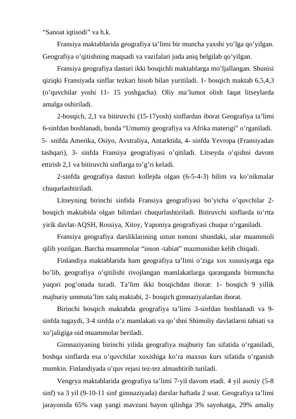“Sanoat iqtisodi” va h.k.
Fransiya maktablarida geografiya ta’limi bir muncha yaxshi yo’lga qo’yilgan.
Geografiya o’qitishning maqsadi va vazifalari juda aniq belgilab qo’yilgan.
Fransiya geografiya dasturi ikki bosqichli maktablarga mo’ljallangan. Shunisi
qiziqki Fransiyada sinflar tezkari hisob bilan yuritiladi. 1- bosqich maktab 6,5,4,3
(o’quvchilar  yoshi  11-  15  yoshgacha).  Oliy  ma’lumot  olish  faqat  litseylarda
amalga oshiriladi.
2-bosqich, 2,1 va bitiruvchi (15-17yosh) sinflardan iborat Geografiya ta’limi
6-sinfdan boshlanadi, bunda “Umumiy geografiya va Afrika materigi” o’rganiladi.
5- snifda Amerika, Osiyo, Avstraliya, Antarktida, 4- sinfda Yevropa (Fransiyadan
tashqari),  3-  sinfda  Fransiya  geografiyasi  o’qitiladi.  Litseyda  o’qishni  davom
ettirish 2,1 va bitiruvchi sinflarga to’g’ri keladi.
2-sinfda geografiya dasturi kollejda olgan (6-5-4-3) bilim va ko’nikmalar
chuqurlashtiriladi.
Litseyning birinchi sinfida Fransiya geografiyasi bo’yicha o’quvchilar 2-
bosqich maktabida olgan bilimlari chuqurlashtiriladi. Bitiruvchi sinflarda to’rtta
yirik davlat-AQSH, Rossiya, Xitoy, Yaponiya geografiyasi chuqur o’rganiladi.
Fransiya geografiya darsliklarining ustun tomoni shundaki, ular muammoli
qilib yozilgan. Barcha muammolar “inson -tabiat” mazmunidan kelib chiqadi.
Finlandiya maktablarida ham geografiya ta’limi o’ziga xos xususiyatga ega
bo’lib, geografiya o’qitilishi rivojlangan mamlakatlarga qaranganda birmuncha
yuqori  pog’onada  turadi.  Ta’lim  ikki  bosqichdan  iborat:  1-  bosqich  9  yillik
majburiy ummuta’lim xalq maktabi, 2- bosqich gimnaziyalardan iborat.
Birinchi bosqich maktabda geografiya ta’limi 3-sinfdan boshlanadi va 9-
sinfda tugaydi, 3-4 sinfda o’z mamlakati va qo’shni Shimoliy davlatlarni tabiati va
xo’jaligiga oid muammolar beriladi.
Gimnaziyaning birinchi yilida geografiya majburiy fan sifatida o’rganiladi,
boshqa sinflarda esa o’quvchilar xoxishiga ko’ra maxsus kurs sifatida o’rganish
mumkin. Finlandiyada o’quv rejasi tez-tez almashtirib turiladi.
Vengrya maktablarida geografiya ta’limi 7-yil davom etadi. 4 yil asosiy (5-8
sinf) va 3 yil (9-10-11 sinf gimnaziyada) darslar haftada 2 soat. Geografiya ta’limi
jarayonida 65% vaqt yangi mavzuni bayon qilishga 3% sayohatga, 29% amaliy
