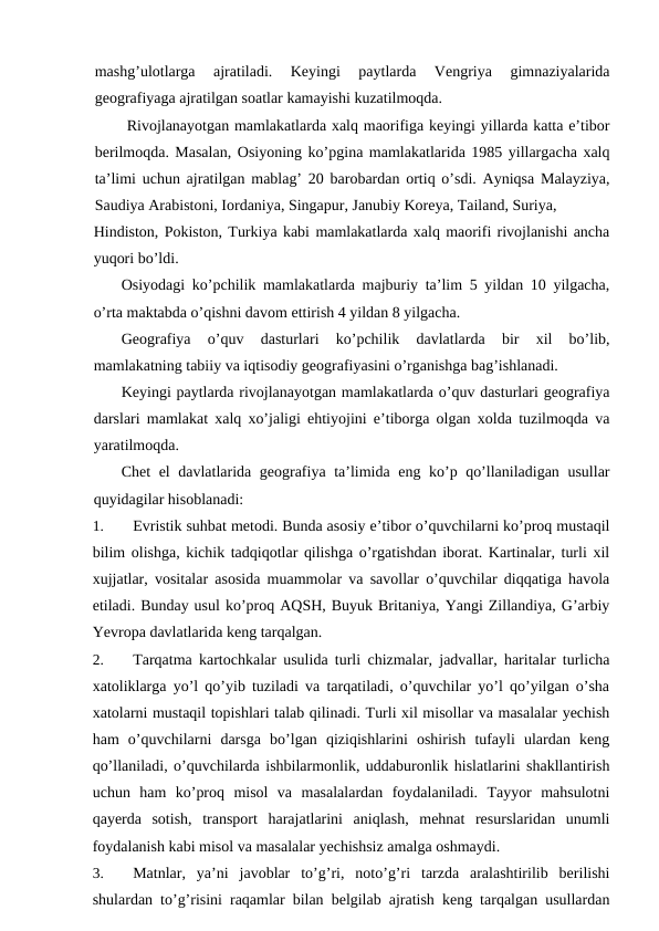 mashg’ulotlarga  ajratiladi.  Keyingi  paytlarda  Vengriya  gimnaziyalarida
geografiyaga ajratilgan soatlar kamayishi kuzatilmoqda.
Rivojlanayotgan mamlakatlarda xalq maorifiga keyingi yillarda katta e’tibor
berilmoqda. Masalan, Osiyoning ko’pgina mamlakatlarida 1985 yillargacha xalq
ta’limi uchun ajratilgan mablag’ 20 barobardan ortiq o’sdi. Ayniqsa Malayziya,
Saudiya Arabistoni, Iordaniya, Singapur, Janubiy Koreya, Tailand, Suriya,
Hindiston, Pokiston, Turkiya kabi mamlakatlarda xalq maorifi rivojlanishi ancha
yuqori bo’ldi.
Osiyodagi ko’pchilik mamlakatlarda majburiy ta’lim 5 yildan 10 yilgacha,
o’rta maktabda o’qishni davom ettirish 4 yildan 8 yilgacha.
Geografiya  o’quv  dasturlari  ko’pchilik  davlatlarda  bir  xil  bo’lib,
mamlakatning tabiiy va iqtisodiy geografiyasini o’rganishga bag’ishlanadi.
Keyingi paytlarda rivojlanayotgan mamlakatlarda o’quv dasturlari geografiya
darslari mamlakat xalq xo’jaligi ehtiyojini e’tiborga olgan xolda tuzilmoqda va
yaratilmoqda.
Chet el davlatlarida geografiya ta’limida eng ko’p qo’llaniladigan usullar
quyidagilar hisoblanadi:
1.
Evristik suhbat metodi. Bunda asosiy e’tibor o’quvchilarni ko’proq mustaqil
bilim olishga, kichik tadqiqotlar qilishga o’rgatishdan iborat. Kartinalar, turli xil
xujjatlar, vositalar asosida muammolar va savollar o’quvchilar diqqatiga havola
etiladi. Bunday usul ko’proq AQSH, Buyuk Britaniya, Yangi Zillandiya, G’arbiy
Yevropa davlatlarida keng tarqalgan.
2.
Tarqatma kartochkalar usulida turli chizmalar, jadvallar, haritalar turlicha
xatoliklarga yo’l qo’yib tuziladi va tarqatiladi, o’quvchilar yo’l qo’yilgan o’sha
xatolarni mustaqil topishlari talab qilinadi. Turli xil misollar va masalalar yechish
ham  o’quvchilarni  darsga  bo’lgan  qiziqishlarini  oshirish  tufayli  ulardan  keng
qo’llaniladi, o’quvchilarda ishbilarmonlik, uddaburonlik hislatlarini shakllantirish
uchun  ham  ko’proq  misol  va  masalalardan  foydalaniladi.  Tayyor  mahsulotni
qayerda  sotish,  transport  harajatlarini  aniqlash,  mehnat  resurslaridan  unumli
foydalanish kabi misol va masalalar yechishsiz amalga oshmaydi.
3.
Matnlar,  ya’ni  javoblar  to’g’ri,  noto’g’ri  tarzda  aralashtirilib  berilishi
shulardan to’g’risini raqamlar bilan belgilab ajratish keng tarqalgan usullardan
