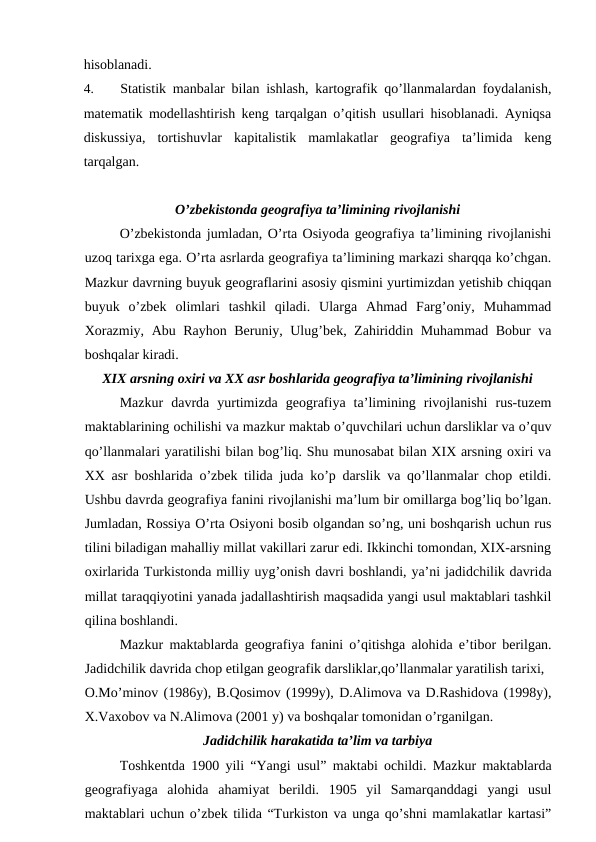 hisoblanadi.
4.
Statistik manbalar bilan ishlash, kartografik qo’llanmalardan foydalanish,
matematik modellashtirish keng tarqalgan o’qitish usullari hisoblanadi. Ayniqsa
diskussiya,  tortishuvlar  kapitalistik  mamlakatlar  geografiya  ta’limida  keng
tarqalgan.
O’zbekistonda geografiya ta’limining rivojlanishi
O’zbekistonda jumladan, O’rta Osiyoda geografiya ta’limining rivojlanishi
uzoq tarixga ega. O’rta asrlarda geografiya ta’limining markazi sharqqa ko’chgan.
Mazkur davrning buyuk geograflarini asosiy qismini yurtimizdan yetishib chiqqan
buyuk  o’zbek  olimlari  tashkil  qiladi.  Ularga  Ahmad  Farg’oniy,  Muhammad
Xorazmiy, Abu Rayhon Beruniy, Ulug’bek, Zahiriddin Muhammad Bobur va
boshqalar kiradi.
XIX arsning oxiri va XX asr boshlarida geografiya ta’limining rivojlanishi
Mazkur  davrda  yurtimizda  geografiya  ta’limining  rivojlanishi  rus-tuzem
maktablarining ochilishi va mazkur maktab o’quvchilari uchun darsliklar va o’quv
qo’llanmalari yaratilishi bilan bog’liq. Shu munosabat bilan XIX arsning oxiri va
XX asr boshlarida o’zbek tilida juda ko’p darslik va qo’llanmalar chop etildi.
Ushbu davrda geografiya fanini rivojlanishi ma’lum bir omillarga bog’liq bo’lgan.
Jumladan, Rossiya O’rta Osiyoni bosib olgandan so’ng, uni boshqarish uchun rus
tilini biladigan mahalliy millat vakillari zarur edi. Ikkinchi tomondan, XIX-arsning
oxirlarida Turkistonda milliy uyg’onish davri boshlandi, ya’ni jadidchilik davrida
millat taraqqiyotini yanada jadallashtirish maqsadida yangi usul maktablari tashkil
qilina boshlandi.
Mazkur maktablarda geografiya fanini o’qitishga alohida e’tibor berilgan.
Jadidchilik davrida chop etilgan geografik darsliklar,qo’llanmalar yaratilish tarixi,
O.Mo’minov (1986y), B.Qosimov (1999y), D.Alimova va D.Rashidova (1998y),
X.Vaxobov va N.Alimova (2001 y) va boshqalar tomonidan o’rganilgan.
Jadidchilik harakatida ta’lim va tarbiya
Toshkentda 1900 yili “Yangi usul” maktabi ochildi. Mazkur maktablarda
geografiyaga  alohida  ahamiyat  berildi.  1905  yil  Samarqanddagi  yangi  usul
maktablari uchun o’zbek tilida “Turkiston va unga qo’shni mamlakatlar kartasi”
