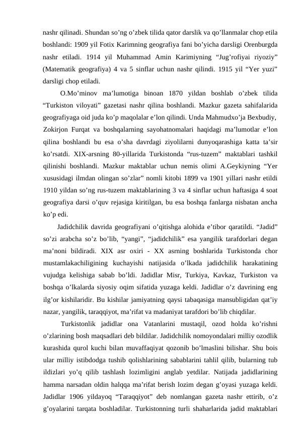 nashr qilinadi. Shundan so’ng o’zbek tilida qator darslik va qo’llanmalar chop etila
boshlandi: 1909 yil Fotix Karimning geografiya fani bo’yicha darsligi Orenburgda
nashr  etiladi.  1914  yil  Muhammad  Amin  Karimiyning  “Jug’rofiyai  riyoziy”
(Matematik geografiya) 4 va 5 sinflar uchun nashr qilindi. 1915 yil “Yer yuzi”
darsligi chop etiladi.
O.Mo’minov  ma’lumotiga  binoan  1870  yildan  boshlab  o’zbek  tilida
“Turkiston viloyati” gazetasi nashr qilina boshlandi. Mazkur gazeta sahifalarida
geografiyaga oid juda ko’p maqolalar e’lon qilindi. Unda Mahmudxo’ja Bexbudiy,
Zokirjon Furqat va boshqalarning sayohatnomalari haqidagi ma’lumotlar e’lon
qilina boshlandi bu esa o’sha davrdagi ziyolilarni dunyoqarashiga katta ta’sir
ko’rsatdi. XIX-arsning 80-yillarida Turkistonda “rus-tuzem” maktablari tashkil
qilinishi boshlandi. Mazkur maktablar uchun nemis olimi A.Geykiyning “Yer
xususidagi ilmdan olingan so’zlar” nomli kitobi 1899 va 1901 yillari nashr etildi
1910 yildan so’ng rus-tuzem maktablarining 3 va 4 sinflar uchun haftasiga 4 soat
geografiya darsi o’quv rejasiga kiritilgan, bu esa boshqa fanlarga nisbatan ancha
ko’p edi.
Jadidchilik davrida geografiyani o’qitishga alohida e’tibor qaratildi. “Jadid”
so’zi arabcha so’z bo’lib, “yangi”, “jadidchilik” esa yangilik tarafdorlari degan
ma’noni  bildiradi.  XIX  asr  oxiri  -  XX  asrning  boshlarida  Turkistonda  chor
mustamlakachiligining  kuchayishi  natijasida  o’lkada  jadidchilik  harakatining
vujudga kelishiga sabab bo’ldi. Jadidlar Misr, Turkiya, Kavkaz, Turkiston va
boshqa o’lkalarda siyosiy oqim sifatida yuzaga keldi. Jadidlar o’z davrining eng
ilg’or kishilaridir. Bu kishilar jamiyatning qaysi tabaqasiga mansubligidan qat’iy
nazar, yangilik, taraqqiyot, ma’rifat va madaniyat tarafdori bo’lib chiqdilar.
Turkistonlik  jadidlar  ona  Vatanlarini  mustaqil,  ozod  holda  ko’rishni
o’zlarining bosh maqsadlari deb bildilar. Jadidchilik nomoyondalari milliy ozodlik
kurashida qurol kuchi bilan muvaffaqiyat qozonib bo’lmaslini bilishar. Shu bois
ular milliy istibdodga tushib qolishlarining sabablarini tahlil qilib, bularning tub
ildizlari  yo’q qilib tashlash  lozimligini  anglab yetdilar. Natijada jadidlarining
hamma narsadan oldin halqqa ma’rifat berish lozim degan g’oyasi yuzaga keldi.
Jadidlar 1906 yildayoq “Taraqqiyot” deb nomlangan gazeta nashr ettirib, o’z
g’oyalarini tarqata boshladilar. Turkistonning turli shaharlarida jadid maktablari
