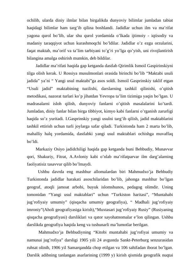 ochilib, ularda diniy ilmlar bilan birgalikda dunyoviy bilimlar jumladan tabiat
haqidagi bilimlar ham targ’ib qilina boshlandi. Jadidlar uchun ilm va ma’rifat
yagona qurol bo’lib, ular shu qurol yordamida o’lkada ijtimoiy - iqtisodiy va
madaniy taraqqiyot uchun kurashmoqchi bo’ldilar. Jadidlar o’z ezgu orzularini,
faqat maktab, ma’orif va ta’lim tarbiyani to’g’ri yo’lga qo’yish, uni rivojlantirish
bilangina amalga oshirish mumkin, deb bildilar.
Jadidlar ma’rifati haqida gap ketganda dastlab Qirimlik Ismoil Gaspirinskiyni
tilga olish kerak. U Rossiya musulmonlari orasida birinchi bo’lib “Maktabi usuli
jadida” ya’ni “ Yangi usul maktabi”ga asos soldi. Ismoil Gasprinskiy taklif etgan
“Usuli  jadid”  maktabining  tuzilishi,  darslarning  tashkil  qilinishi,  o’qitish
metodikasi, nazorat turlari ko’p jihatdan Yevropa ta’lim tizimiga yaqin bo’lgan. U
madrasalarni  isloh  qilish,  dunyoviy  fanlarni  o’qitish  masalalarini  ko’tardi.
Jumladan, diniy fanlar bilan birga tibbiyot, kimyo kabi fanlarni o’rganish zarurligi
haqida so’z yuritadi. I.Gasprinskiy yangi usulni targ’ib qilish, jadid maktablarini
tashkil ettirish uchun turli joylarga safar qiladi. Turkistonda ham 2 marta bo’lib,
mahalliy halq yordamida, dastlabki  yangi  usul  maktablari  ochishga muvaffaq
bo’ldi.
Markaziy Osiyo jadidchiligi haqida gap ketganda buni Behbudiy, Munavvar
qori, Shakuriy, Fitrat, A.Avloniy kabi o’nlab ma’rifatparvar ilm darg’alarning
faoliyatisiz tasavvur qilib bo’lmaydi.
Ushbu  davrda  eng  mashhur  allomalardan  biri  Mahmudxo’ja  Behbudiy
Turkistonda  jadidlar  harakati  asoschilaridan  bo’lib,  jahonga  mashhur  bo’lgan
geograf,  atoqli  jamoat  arbobi,  buyuk  islomshunos,  pedagog  olimdir.  Uning
tomonidan  “Yangi  usul  maktablari”  uchun  “Turkiston  haritasi”,  “Muntahabi
jug’rofiyaiy  umumiy”  (qisqacha  umumiy  geografiya),  “  Madhali  jug’rofiyaiy
imroniy”(Aholi geografiyasiga kirish),“Muxtasari jug’rofiyaiy Rusiy” (Rusiyaning
qisqacha geografiyasi) darsliklari va qator sayohatnomalar e’lon qilingan. Ushbu
darslikda geografiya haqida keng va tushunarli ma’lumotlar berilgan.
Mahmudxo’ja  Behbudiyning  “Kitobi  muntahabi  jug’rofiyai  umumiy  va
namunai jug’rofiya” darsligi 1905 yili 24 avgustda Sankt-Peterburg senzurasidan
ruhsat olinib, 1906 yil Samarqandda chop etilgan va 106 sahifadan iborat bo’lgan.
Darslik adibning tanlangan asarlarining (1999 y) kirish qismida geografik nuqtai
