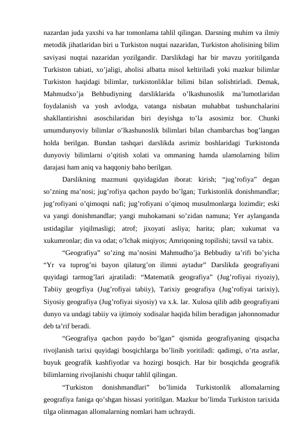 nazardan juda yaxshi va har tomonlama tahlil qilingan. Darsning muhim va ilmiy
metodik jihatlaridan biri u Turkiston nuqtai nazaridan, Turkiston aholisining bilim
saviyasi  nuqtai nazaridan yozilgandir. Darslikdagi har bir mavzu yoritilganda
Turkiston tabiati, xo’jaligi, aholisi albatta misol keltiriladi yoki mazkur bilimlar
Turkiston  haqidagi  bilimlar,  turkistonliklar  bilimi  bilan  solishtirladi.  Demak,
Mahmudxo’ja  Behbudiyning  darsliklarida  o’lkashunoslik  ma’lumotlaridan
foydalanish  va  yosh  avlodga,  vatanga  nisbatan  muhabbat  tushunchalarini
shakllantirishni  asoschilaridan  biri  deyishga  to’la  asosimiz  bor.  Chunki
umumdunyoviy bilimlar o’lkashunoslik bilimlari bilan chambarchas bog’langan
holda  berilgan.  Bundan  tashqari  darslikda  asrimiz  boshlaridagi  Turkistonda
dunyoviy  bilimlarni  o’qitish  xolati  va  ommaning  hamda  ulamolarning  bilim
darajasi ham aniq va haqqoniy baho berilgan.
Darslikning  mazmuni  quyidagidan  iborat:  kirish;  “jug’rofiya”  degan
so’zning ma’nosi; jug’rofiya qachon paydo bo’lgan; Turkistonlik donishmandlar;
jug’rofiyani o’qimoqni nafi; jug’rofiyani o’qimoq musulmonlarga lozimdir; eski
va yangi donishmandlar; yangi muhokamani so’zidan namuna; Yer aylanganda
ustidagilar  yiqilmasligi;  atrof;  jixoyati  asliya;  harita;  plan;  xukumat  va
xukumronlar; din va odat; o’lchak miqiyos; Amriqoning topilishi; tavsil va tabix.
“Geografiya” so’zing ma’nosini Mahmudho’ja Bebbudiy ta’rifi bo’yicha
“Yr  va  tuprog’ni  bayon  qilaturg’on  ilimni  aytadur”  Darslikda  geografiyani
quyidagi  tarmog’lari  ajratiladi:  “Matematik  geografiya”  (Jug’rofiyai  riyoziy),
Tabiiy  geogrfiya  (Jug’rofiyai  tabiiy),  Tarixiy  geografiya  (Jug’rofiyai  tarixiy),
Siyosiy geografiya (Jug’rofiyai siyosiy) va x.k. lar. Xulosa qilib adib geografiyani
dunyo va undagi tabiiy va ijtimoiy xodisalar haqida bilim beradigan jahonnomadur
deb ta’rif beradi.
“Geografiya  qachon  paydo  bo’lgan”  qismida  geografiyaning  qisqacha
rivojlanish tarixi quyidagi bosqichlarga bo’linib yoritiladi: qadimgi, o’rta asrlar,
buyuk geografik kashfiyotlar va hozirgi bosqich. Har bir bosqichda geografik
bilimlarning rivojlanishi chuqur tahlil qilingan.
“Turkiston  donishmandlari”  bo’limida  Turkistonlik  allomalarning
geografiya faniga qo’shgan hissasi yoritilgan. Mazkur bo’limda Turkiston tarixida
tilga olinmagan allomalarning nomlari ham uchraydi.
