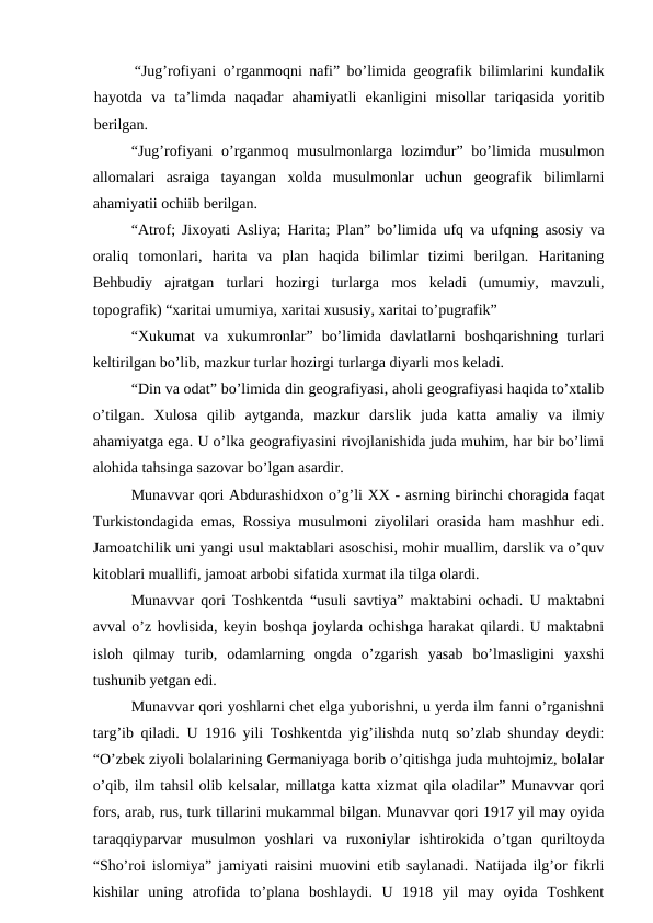 “Jug’rofiyani o’rganmoqni nafi” bo’limida geografik bilimlarini kundalik
hayotda  va  ta’limda  naqadar  ahamiyatli  ekanligini  misollar  tariqasida  yoritib
berilgan.
“Jug’rofiyani  o’rganmoq musulmonlarga  lozimdur” bo’limida  musulmon
allomalari  asraiga  tayangan  xolda  musulmonlar  uchun  geografik  bilimlarni
ahamiyatii ochiib berilgan.
“Atrof; Jixoyati Asliya; Harita; Plan” bo’limida ufq va ufqning asosiy va
oraliq  tomonlari,  harita  va  plan  haqida  bilimlar  tizimi  berilgan.  Haritaning
Behbudiy  ajratgan  turlari  hozirgi  turlarga  mos  keladi  (umumiy,  mavzuli,
topografik) “xaritai umumiya, xaritai xususiy, xaritai to’pugrafik”
“Xukumat  va  xukumronlar”  bo’limida  davlatlarni  boshqarishning  turlari
keltirilgan bo’lib, mazkur turlar hozirgi turlarga diyarli mos keladi.
“Din va odat” bo’limida din geografiyasi, aholi geografiyasi haqida to’xtalib
o’tilgan.  Xulosa  qilib  aytganda,  mazkur  darslik  juda  katta  amaliy  va  ilmiy
ahamiyatga ega. U o’lka geografiyasini rivojlanishida juda muhim, har bir bo’limi
alohida tahsinga sazovar bo’lgan asardir.
Munavvar qori Abdurashidxon o’g’li XX - asrning birinchi choragida faqat
Turkistondagida emas, Rossiya musulmoni ziyolilari orasida ham mashhur edi.
Jamoatchilik uni yangi usul maktablari asoschisi, mohir muallim, darslik va o’quv
kitoblari muallifi, jamoat arbobi sifatida xurmat ila tilga olardi.
Munavvar qori Toshkentda “usuli savtiya” maktabini ochadi. U maktabni
avval o’z hovlisida, keyin boshqa joylarda ochishga harakat qilardi. U maktabni
isloh  qilmay  turib,  odamlarning  ongda  o’zgarish  yasab  bo’lmasligini  yaxshi
tushunib yetgan edi.
Munavvar qori yoshlarni chet elga yuborishni, u yerda ilm fanni o’rganishni
targ’ib qiladi. U 1916 yili Toshkentda yig’ilishda nutq so’zlab shunday deydi:
“O’zbek ziyoli bolalarining Germaniyaga borib o’qitishga juda muhtojmiz, bolalar
o’qib, ilm tahsil olib kelsalar, millatga katta xizmat qila oladilar” Munavvar qori
fors, arab, rus, turk tillarini mukammal bilgan. Munavvar qori 1917 yil may oyida
taraqqiyparvar  musulmon  yoshlari  va  ruxoniylar  ishtirokida  o’tgan  quriltoyda
“Sho’roi islomiya” jamiyati raisini muovini etib saylanadi. Natijada ilg’or fikrli
kishilar  uning  atrofida  to’plana  boshlaydi.  U  1918  yil  may  oyida  Toshkent
