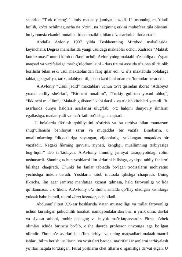 shahrida “Turk o’chog’i” ilmiy madaniy jamiyati tuzadi. U insonning ma’rifatli
bo’lib, ko’zi ochilmaguncha na o’zini, na halqining erkini muhofaza qila olishini,
bu iymonsiz ekanini mutafakkirona noziklik bilan o’z asarlarida ifoda etadi.
Abdulla  Avloniy  1907  yilda  Toshkentning  Mirobod  mahallasida,
keyinchalik Degrez mahallasida yangi usuldagi maktablar ochdi. Xadrada “Maktab
kutubxonasi” nomli kitob do’koni ochdi. Avloniyning maktabi o’z oldiga qo’ygan
maqsad va vazifalariga mashg’ulotlarni sinf - dars tizimi asosida o’z ona tilida olib
borilishi bilan eski usul maktablaridan farq qilar edi. U o’z maktabida bolalarga
tabiat, geografiya, tarix, adabiyot, til, hisob kabi fanlardan ma’lumotlar berar edi.
A.Avloniy “Usuli jadid” maktablari uchun to’rt qismdan iborat “Adabiyot
yoxud  milliy  she’rlar”,  “Birinchi  muallim”,  “Turkiy  guliston  yoxud  ahloq”,
“Ikkinchi muallim”, “Maktab gulistoni” kabi darslik va o’qish kitoblari yaratdi. Bu
asarlarida  dunyo  halqlari  asarlarini  ulug’lab,  o’z  halqini  dunyoviy  ilmlarni
egallashga, madaniyatli va ma’rifatli bo’lishga chaqiradi.
U  bolalarda  fikrlash  qobiliyatini  o’stirish  va  bu  tarbiya  bilan  muntazam
shug’ullanishi  benihoyat  zarur  va  muqaddas  bir  vazifa.  Binobarin,  u
muallimlarning  “diqqatlariga  suyangan,  vijdonlariga  yuklangan  muqaddas  bir
vazifadir.  Negaki  fikrning  quvvati,  ziynati,  kengligi,  muallimning  tarbiyasiga
bog’liqdir”  deb  ta’kidlaydi.  A.Avloniy  ilmning  jamiyat  taraqqiyotidagi  rolini
tushunardi. Shuning uchun yoshlarni ilm sirlarini bilishga, ayniqsa tabiiy fanlarni
bilishga  chaqiradi.  Chunki  bu  fanlar  tabiatda  bo’lgan  xodisalarni  mohiyatini
yechishga  imkon  beradi.  Yoshlarni  kitob  mutoala  qilishga  chaqiradi.  Uning
fikricha, ilm agar jamiyat manfatiga xizmat qilmasa, halq farovonligi yo’lida
qo’llanmasa, u o’likdir. A.Avloniy o’z ilmini amalda qo’llay oladigan kishilarga
yuksak baho beradi, ularni dono insonlar, deb biladi.
Abdurauf Fitrat XX-asr boshlarida Vatan mustaqilligi va millat farovonligi
uchun kurashgan jadidchilik harakati namoyondalaridan biri, u yirik olim, davlat
va  siyosat  arbobi,  mohir  pedagog  va  buyuk  ma’rifatparvardir.  Fitrat  o’zbek
olimlari  ichida  birinchi  bo’lib,  o’sha  davrda  professor  unvoniga  ega  bo’lgan
olimdir. Fitrat o’z asarlarida ta’lim tarbiya va uning maqsadlari maktab-maorif
ishlari, bilim berish usullarini va vositalari haqida, ma’rifatli insonlarni tarbiyalash
yo’llari haqida to’xtalgan. Fitrat yoshlarni chet tillarni o’rganishga da’vat etgan. U
