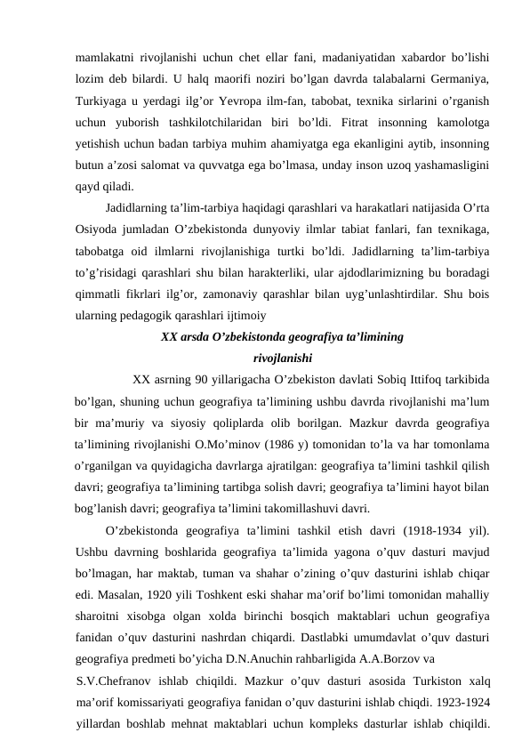 mamlakatni rivojlanishi uchun chet ellar fani, madaniyatidan xabardor bo’lishi
lozim deb bilardi. U halq maorifi noziri bo’lgan davrda talabalarni Germaniya,
Turkiyaga u yerdagi ilg’or Yevropa ilm-fan, tabobat, texnika sirlarini o’rganish
uchun  yuborish  tashkilotchilaridan  biri  bo’ldi.  Fitrat  insonning  kamolotga
yetishish uchun badan tarbiya muhim ahamiyatga ega ekanligini aytib, insonning
butun a’zosi salomat va quvvatga ega bo’lmasa, unday inson uzoq yashamasligini
qayd qiladi.
Jadidlarning ta’lim-tarbiya haqidagi qarashlari va harakatlari natijasida O’rta
Osiyoda jumladan O’zbekistonda dunyoviy ilmlar tabiat fanlari, fan texnikaga,
tabobatga  oid  ilmlarni  rivojlanishiga  turtki  bo’ldi.  Jadidlarning  ta’lim-tarbiya
to’g’risidagi qarashlari shu bilan harakterliki, ular ajdodlarimizning bu boradagi
qimmatli fikrlari ilg’or, zamonaviy qarashlar bilan uyg’unlashtirdilar. Shu bois
ularning pedagogik qarashlari ijtimoiy
XX arsda O’zbekistonda geografiya ta’limining
rivojlanishi
XX asrning 90 yillarigacha O’zbekiston davlati Sobiq Ittifoq tarkibida
bo’lgan, shuning uchun geografiya ta’limining ushbu davrda rivojlanishi ma’lum
bir  ma’muriy  va  siyosiy  qoliplarda  olib  borilgan.  Mazkur  davrda  geografiya
ta’limining rivojlanishi O.Mo’minov (1986 y) tomonidan to’la va har tomonlama
o’rganilgan va quyidagicha davrlarga ajratilgan: geografiya ta’limini tashkil qilish
davri; geografiya ta’limining tartibga solish davri; geografiya ta’limini hayot bilan
bog’lanish davri; geografiya ta’limini takomillashuvi davri.
O’zbekistonda  geografiya  ta’limini  tashkil  etish  davri  (1918-1934  yil).
Ushbu davrning boshlarida geografiya ta’limida yagona o’quv dasturi mavjud
bo’lmagan, har maktab, tuman va shahar o’zining o’quv dasturini ishlab chiqar
edi. Masalan, 1920 yili Toshkent eski shahar ma’orif bo’limi tomonidan mahalliy
sharoitni  xisobga  olgan  xolda  birinchi  bosqich  maktablari  uchun  geografiya
fanidan o’quv dasturini nashrdan chiqardi. Dastlabki umumdavlat o’quv dasturi
geografiya predmeti bo’yicha D.N.Anuchin rahbarligida A.A.Borzov va
S.V.Chefranov  ishlab  chiqildi.  Mazkur  o’quv  dasturi  asosida  Turkiston  xalq
ma’orif komissariyati geografiya fanidan o’quv dasturini ishlab chiqdi. 1923-1924
yillardan boshlab mehnat maktablari uchun kompleks dasturlar ishlab chiqildi.
