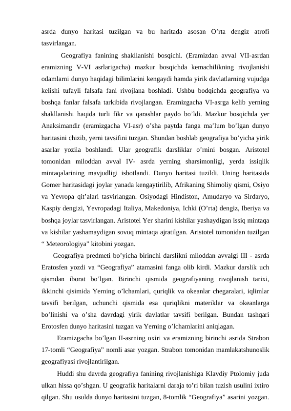 asrda  dunyo  haritasi  tuzilgan  va  bu  haritada  asosan  O’rta  dengiz  atrofi
tasvirlangan.
Geografiya fanining shakllanishi bosqichi. (Eramizdan avval VII-asrdan
eramizning  V-VI  asrlarigacha)  mazkur  bosqichda  kemachilikning  rivojlanishi
odamlarni dunyo haqidagi bilimlarini kengaydi hamda yirik davlatlarning vujudga
kelishi tufayli falsafa fani rivojlana boshladi. Ushbu bodqichda geografiya va
boshqa fanlar falsafa tarkibida rivojlangan. Eramizgacha VI-asrga kelib yerning
shakllanishi haqida turli fikr va qarashlar paydo bo’ldi. Mazkur bosqichda yer
Anaksimandir (eramizgacha VI-asr) o’sha paytda fanga ma’lum bo’lgan dunyo
haritasini chizib, yerni tavsifini tuzgan. Shundan boshlab geografiya bo’yicha yirik
asarlar  yozila  boshlandi.  Ular  geografik  darsliklar  o’rnini  bosgan.  Aristotel
tomonidan  miloddan  avval  IV-  asrda  yerning  sharsimonligi,  yerda  issiqlik
mintaqalarining mavjudligi isbotlandi. Dunyo haritasi tuzildi. Uning haritasida
Gomer haritasidagi joylar yanada kengaytirilib, Afrikaning Shimoliy qismi, Osiyo
va Yevropa qit’alari tasvirlangan. Osiyodagi Hindiston, Amudaryo va Sirdaryo,
Kaspiy dengizi, Yevropadagi Italiya, Makedoniya, Ichki (O’rta) dengiz, Iberiya va
boshqa joylar tasvirlangan. Aristotel Yer sharini kishilar yashaydigan issiq mintaqa
va kishilar yashamaydigan sovuq mintaqa ajratilgan. Aristotel tomonidan tuzilgan
“ Meteorologiya” kitobini yozgan.
Geografiya predmeti bo’yicha birinchi darslikni miloddan avvalgi III - asrda
Eratosfen yozdi va “Geografiya” atamasini fanga olib kirdi. Mazkur darslik uch
qismdan  iborat  bo’lgan.  Birinchi  qismida  geografiyaning  rivojlanish  tarixi,
ikkinchi qisimida Yerning o’lchamlari, quriqlik va okeanlar chegaralari, iqlimlar
tavsifi  berilgan,  uchunchi  qismida  esa  quriqlikni  materiklar  va  okeanlarga
bo’linishi  va  o’sha  davrdagi  yirik  davlatlar  tavsifi  berilgan.  Bundan  tashqari
Erotosfen dunyo haritasini tuzgan va Yerning o’lchamlarini aniqlagan.
Eramizgacha bo’lgan II-asrning oxiri va eramizning birinchi asrida Strabon
17-tomli “Geografiya” nomli asar yozgan. Strabon tomonidan mamlakatshunoslik
geografiyasi rivojlantirilgan.
Huddi shu davrda geografiya fanining rivojlanishiga Klavdiy Ptolomiy juda
ulkan hissa qo’shgan. U geografik haritalarni daraja to’ri bilan tuzish usulini ixtiro
qilgan. Shu usulda dunyo haritasini tuzgan, 8-tomlik “Geografiya” asarini yozgan.
