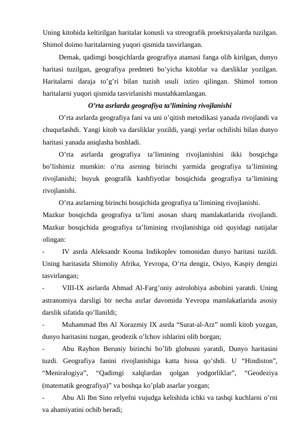 Uning kitobida keltirilgan haritalar konusli va streografik proektsiyalarda tuzilgan.
Shimol doimo haritalarning yuqori qismida tasvirlangan.
Demak, qadimgi bosqichlarda geografiya atamasi fanga olib kirilgan, dunyo
haritasi tuzilgan, geografiya predmeti bo’yicha kitoblar va darsliklar yozilgan.
Haritalarni  daraja  to’g’ri  bilan  tuzish  usuli  ixtiro  qilingan.  Shimol  tomon
haritalarni yuqori qismida tasvirlanishi mustahkamlangan.
O’rta asrlarda geografiya ta’limining rivojlanishi
O’rta asrlarda geografiya fani va uni o’qitish metodikasi yanada rivojlandi va
chuqurlashdi. Yangi kitob va darsliklar yozildi, yangi yerlar ochilishi bilan dunyo
haritasi yanada aniqlasha boshladi.
O’rta  asrlarda  geografiya  ta’limining  rivojlanishini  ikki  bosqichga
bo’lishimiz  mumkin:  o’rta  asrning  birinchi  yarmida  geografiya  ta’limining
rivojlanishi;  buyuk  geografik  kashfiyotlar  bosqichida  geografiya  ta’limining
rivojlanishi.
O’rta asrlarning birinchi bosqichida geografiya ta’limining rivojlanishi.
Mazkur  bosqichda  geografiya  ta’limi  asosan  sharq  mamlakatlarida  rivojlandi.
Mazkur bosqichida geografiya ta’limining rivojlanishiga oid quyidagi natijalar
olingan:
-
IV asrda Aleksandr Kosma Indikoplev tomonidan dunyo haritasi tuzildi.
Uning haritasida Shimoliy Afrika, Yevropa, O’rta dengiz, Osiyo, Kaspiy dengizi
tasvirlangan;
-
VIII-IX asrlarda Ahmad Al-Farg’oniy astrolobiya asbobini yaratdi. Uning
astranomiya darsligi bir necha asrlar davomida Yevropa mamlakatlarida asosiy
darslik sifatida qo’llanildi;
-
Muhammad Ibn Al Xorazmiy IX asrda “Surat-al-Arz” nomli kitob yozgan,
dunyo haritasini tuzgan, geodezik o’lchov ishlarini olib borgan;
-
Abu Rayhon Beruniy birinchi bo’lib globusni yaratdi, Dunyo haritasini
tuzdi.  Geografiya  fanini  rivojlanishiga  katta  hissa  qo’shdi.  U  “Hindiston”,
“Meniralogiya”,  “Qadimgi  xalqlardan  qolgan  yodgorliklar”,  “Geodeziya
(matematik geografiya)” va boshqa ko’plab asarlar yozgan;
-
Abu Ali Ibn Sino relyefni vujudga kelishida ichki va tashqi kuchlarni o’rni
va ahamiyatini ochib beradi;
