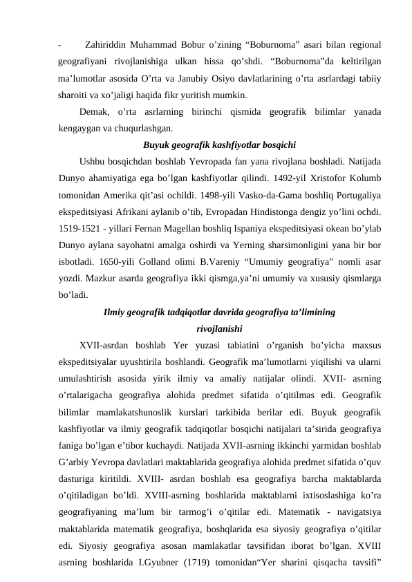 -
Zahiriddin Muhammad Bobur o’zining “Boburnoma” asari bilan regional
geografiyani  rivojlanishiga  ulkan  hissa  qo’shdi.  “Boburnoma”da  keltirilgan
ma’lumotlar asosida O’rta va Janubiy Osiyo davlatlarining o’rta asrlardagi tabiiy
sharoiti va xo’jaligi haqida fikr yuritish mumkin.
Demak,  o’rta  asrlarning  birinchi  qismida  geografik  bilimlar  yanada
kengaygan va chuqurlashgan.
Buyuk geografik kashfiyotlar bosqichi
Ushbu bosqichdan boshlab Yevropada fan yana rivojlana boshladi. Natijada
Dunyo ahamiyatiga ega bo’lgan kashfiyotlar qilindi. 1492-yil Xristofor Kolumb
tomonidan Amerika qit’asi ochildi. 1498-yili Vasko-da-Gama boshliq Portugaliya
ekspeditsiyasi Afrikani aylanib o’tib, Evropadan Hindistonga dengiz yo’lini ochdi.
1519-1521 - yillari Fernan Magellan boshliq Ispaniya ekspeditsiyasi okean bo’ylab
Dunyo aylana sayohatni amalga oshirdi va Yerning sharsimonligini yana bir bor
isbotladi. 1650-yili Golland olimi B.Vareniy “Umumiy geografiya” nomli asar
yozdi. Mazkur asarda geografiya ikki qismga,ya’ni umumiy va xususiy qismlarga
bo’ladi.
Ilmiy geografik tadqiqotlar davrida geografiya ta’limining
rivojlanishi
XVII-asrdan  boshlab  Yer  yuzasi  tabiatini  o’rganish  bo’yicha  maxsus
ekspeditsiyalar uyushtirila boshlandi. Geografik ma’lumotlarni yiqilishi va ularni
umulashtirish  asosida  yirik  ilmiy  va  amaliy  natijalar  olindi.  XVII-  asrning
o’rtalarigacha  geografiya  alohida  predmet  sifatida  o’qitilmas  edi.  Geografik
bilimlar  mamlakatshunoslik  kurslari  tarkibida  berilar  edi.  Buyuk  geografik
kashfiyotlar va ilmiy geografik tadqiqotlar bosqichi natijalari ta’sirida geografiya
faniga bo’lgan e’tibor kuchaydi. Natijada XVII-asrning ikkinchi yarmidan boshlab
G’arbiy Yevropa davlatlari maktablarida geografiya alohida predmet sifatida o’quv
dasturiga  kiritildi.  XVIII-  asrdan  boshlab  esa  geografiya  barcha  maktablarda
o’qitiladigan  bo’ldi.  XVIII-asrning  boshlarida  maktablarni  ixtisoslashiga  ko’ra
geografiyaning  ma’lum  bir  tarmog’i  o’qitilar  edi.  Matematik  -  navigatsiya
maktablarida matematik geografiya, boshqlarida esa siyosiy geografiya o’qitilar
edi.  Siyosiy  geografiya  asosan  mamlakatlar  tavsifidan  iborat  bo’lgan.  XVIII
asrning  boshlarida  I.Gyubner  (1719)  tomonidan“Yer  sharini  qisqacha  tavsifi”
