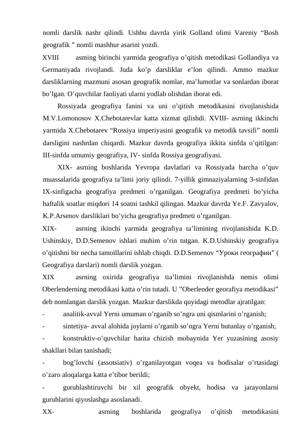 nomli darslik nashr qilindi. Ushbu davrda yirik Golland olimi Vareniy “Bosh
geografik ” nomli mashhur asarini yozdi.
XVIII
asming birinchi yarmida geografiya o’qitish metodikasi Gollandiya va
Germaniyada  rivojlandi.  Juda  ko’p  darsliklar  e’lon  qilindi.  Ammo  mazkur
darsliklarning mazmuni asosan geografik nomlar, ma’lumotlar va sonlardan iborat
bo’lgan. O’quvchilar faoliyati ularni yodlab olishdan iborat edi.
Rossiyada  geografiya  fanini  va  uni  o’qitish  metodikasini  rivojlanishida
M.V.Lomonosov X.Chebotarevlar katta xizmat qilishdi. XVIII- asrning ikkinchi
yarmida X.Chebotarev “Rossiya imperiyasini geografik va metodik tavsifi” nomli
darsligini nashrdan chiqardi. Mazkur davrda geografiya ikkita sinfda o’qitilgan:
III-sinfda umumiy geografiya, IV- sinfda Rossiya geografiyasi.
XIX-  asrning  boshlarida  Yevropa  davlatlari  va  Rossiyada  barcha  o’quv
muassalarida geografiya ta’limi joriy qilindi. 7-yillik gimnaziyalarning 3-sinfidan
IX-sinfigacha  geografiya  predmeti  o’rganilgan.  Geografiya  predmeti  bo’yicha
haftalik soatlar miqdori 14 soatni tashkil qilingan. Mazkur davrda Ye.F. Zavyalov,
K.P.Arsenov darsliklari bo’yicha geografiya predmeti o’rganilgan.
XIX-
asrning  ikinchi  yarmida  geografiya  ta’limining  rivojlanishida  K.D.
Ushinskiy, D.D.Semenov ishlari muhim o’rin tutgan. K.D.Ushinskiy geografiya
o’qitishni bir necha tamoillarini ishlab chiqdi. D.D.Semenov “Уроки географии” (
Geografiya darslari) nomli darslik yozgan.
XIX
asrning  oxirida  geografiya  tia’limini  rivojlanishda  nemis  olimi
Oberlenderning metodikasi katta o’rin tutadi. U ”Oberlender georafiya metodikasi”
deb nomlangan darslik yozgan. Mazkur darslikda quyidagi metodlar ajratilgan:
-
analitik-avval Yerni umuman o’rganib so’ngra uni qismlarini o’rganish;
-
sintetiya- avval alohida joylarni o’rganib so’ngra Yerni butunlay o’rganish;
-
konstruktiv-o’quvchilar harita chizish mobaynida Yer yuzasining asosiy
shakllari bilan tanishadi;
-
bog’lovchi  (assotsiativ)  o’rganilayotgan  voqea  va  hodisalar  o’rtasidagi
o’zaro aloqalarga katta e’tibor berildi;
-
guruhlashtiruvchi  bir  xil  geografik  obyekt,  hodisa  va  jarayonlarni
guruhlarini qiyoslashga asoslanadi.
XX-
asrning
boshlarida  geografiya  o’qitish  metodikasini
