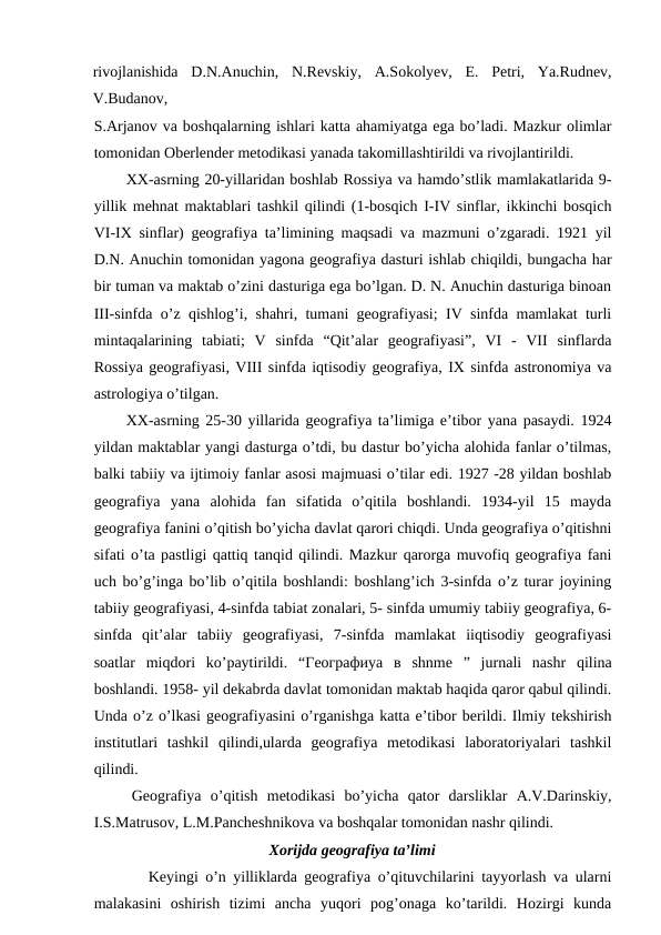 rivojlanishida  D.N.Anuchin,  N.Revskiy,  A.Sokolyev,  E.  Petri,  Ya.Rudnev,
V.Budanov,
S.Arjanov va boshqalarning ishlari katta ahamiyatga ega bo’ladi. Mazkur olimlar
tomonidan Oberlender metodikasi yanada takomillashtirildi va rivojlantirildi.
XX-asrning 20-yillaridan boshlab Rossiya va hamdo’stlik mamlakatlarida 9-
yillik mehnat maktablari tashkil qilindi (1-bosqich I-IV sinflar, ikkinchi bosqich
VI-IX sinflar) geografiya ta’limining maqsadi va mazmuni o’zgaradi. 1921 yil
D.N. Anuchin tomonidan yagona geografiya dasturi ishlab chiqildi, bungacha har
bir tuman va maktab o’zini dasturiga ega bo’lgan. D. N. Anuchin dasturiga binoan
III-sinfda o’z qishlog’i, shahri, tumani geografiyasi; IV sinfda mamlakat turli
mintaqalarining  tabiati;  V  sinfda  “Qit’alar  geografiyasi”,  VI  -  VII  sinflarda
Rossiya geografiyasi, VIII sinfda iqtisodiy geografiya, IX sinfda astronomiya va
astrologiya o’tilgan.
XX-asrning 25-30 yillarida geografiya ta’limiga e’tibor yana pasaydi. 1924
yildan maktablar yangi dasturga o’tdi, bu dastur bo’yicha alohida fanlar o’tilmas,
balki tabiiy va ijtimoiy fanlar asosi majmuasi o’tilar edi. 1927 -28 yildan boshlab
geografiya  yana  alohida  fan  sifatida  o’qitila  boshlandi.  1934-yil  15  mayda
geografiya fanini o’qitish bo’yicha davlat qarori chiqdi. Unda geografiya o’qitishni
sifati o’ta pastligi qattiq tanqid qilindi. Mazkur qarorga muvofiq geografiya fani
uch bo’g’inga bo’lib o’qitila boshlandi: boshlang’ich 3-sinfda o’z turar joyining
tabiiy geografiyasi, 4-sinfda tabiat zonalari, 5- sinfda umumiy tabiiy geografiya, 6-
sinfda  qit’alar  tabiiy  geografiyasi,  7-sinfda  mamlakat  iiqtisodiy  geografiyasi
soatlar  miqdori  ko’paytirildi.  “Географиya  в shnme  ”  jurnali  nashr  qilina
boshlandi. 1958- yil dekabrda davlat tomonidan maktab haqida qaror qabul qilindi.
Unda o’z o’lkasi geografiyasini o’rganishga katta e’tibor berildi. Ilmiy tekshirish
institutlari  tashkil  qilindi,ularda  geografiya  metodikasi  laboratoriyalari  tashkil
qilindi.
Geografiya  o’qitish  metodikasi  bo’yicha  qator  darsliklar  A.V.Darinskiy,
I.S.Matrusov, L.M.Pancheshnikova va boshqalar tomonidan nashr qilindi.
Xorijda geografiya ta’limi
Keyingi o’n yilliklarda geografiya o’qituvchilarini tayyorlash va ularni
malakasini  oshirish  tizimi  ancha  yuqori  pog’onaga  ko’tarildi.  Hozirgi  kunda
