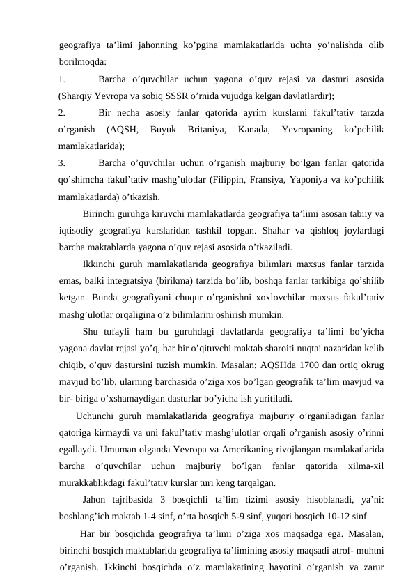geografiya  ta’limi  jahonning  ko’pgina  mamlakatlarida  uchta  yo’nalishda  olib
borilmoqda:
1.
Barcha  o’quvchilar  uchun  yagona  o’quv  rejasi  va  dasturi  asosida
(Sharqiy Yevropa va sobiq SSSR o’rnida vujudga kelgan davlatlardir);
2.
Bir  necha  asosiy  fanlar  qatorida  ayrim  kurslarni  fakul’tativ  tarzda
o’rganish  (AQSH,  Buyuk  Britaniya,  Kanada,  Yevropaning  ko’pchilik
mamlakatlarida);
3.
Barcha o’quvchilar uchun o’rganish majburiy bo’lgan fanlar qatorida
qo’shimcha fakul’tativ mashg’ulotlar (Filippin, Fransiya, Yaponiya va ko’pchilik
mamlakatlarda) o’tkazish.
Birinchi guruhga kiruvchi mamlakatlarda geografiya ta’limi asosan tabiiy va
iqtisodiy  geografiya  kurslaridan  tashkil  topgan.  Shahar  va  qishloq  joylardagi
barcha maktablarda yagona o’quv rejasi asosida o’tkaziladi.
Ikkinchi guruh mamlakatlarida geografiya bilimlari maxsus fanlar tarzida
emas, balki integratsiya (birikma) tarzida bo’lib, boshqa fanlar tarkibiga qo’shilib
ketgan. Bunda geografiyani chuqur o’rganishni xoxlovchilar maxsus fakul’tativ
mashg’ulotlar orqaligina o’z bilimlarini oshirish mumkin.
Shu  tufayli  ham  bu  guruhdagi  davlatlarda  geografiya  ta’limi  bo’yicha
yagona davlat rejasi yo’q, har bir o’qituvchi maktab sharoiti nuqtai nazaridan kelib
chiqib, o’quv dastursini tuzish mumkin. Masalan; AQSHda 1700 dan ortiq okrug
mavjud bo’lib, ularning barchasida o’ziga xos bo’lgan geografik ta’lim mavjud va
bir- biriga o’xshamaydigan dasturlar bo’yicha ish yuritiladi.
Uchunchi guruh mamlakatlarida geografiya majburiy o’rganiladigan fanlar
qatoriga kirmaydi va uni fakul’tativ mashg’ulotlar orqali o’rganish asosiy o’rinni
egallaydi. Umuman olganda Yevropa va Amerikaning rivojlangan mamlakatlarida
barcha  o’quvchilar  uchun  majburiy  bo’lgan  fanlar  qatorida  xilma-xil
murakkablikdagi fakul’tativ kurslar turi keng tarqalgan.
Jahon  tajribasida  3  bosqichli  ta’lim  tizimi  asosiy  hisoblanadi,  ya’ni:
boshlang’ich maktab 1-4 sinf, o’rta bosqich 5-9 sinf, yuqori bosqich 10-12 sinf.
Har bir bosqichda geografiya ta’limi o’ziga xos maqsadga ega. Masalan,
birinchi bosqich maktablarida geografiya ta’limining asosiy maqsadi atrof- muhtni
o’rganish.  Ikkinchi  bosqichda  o’z  mamlakatining  hayotini  o’rganish  va  zarur
