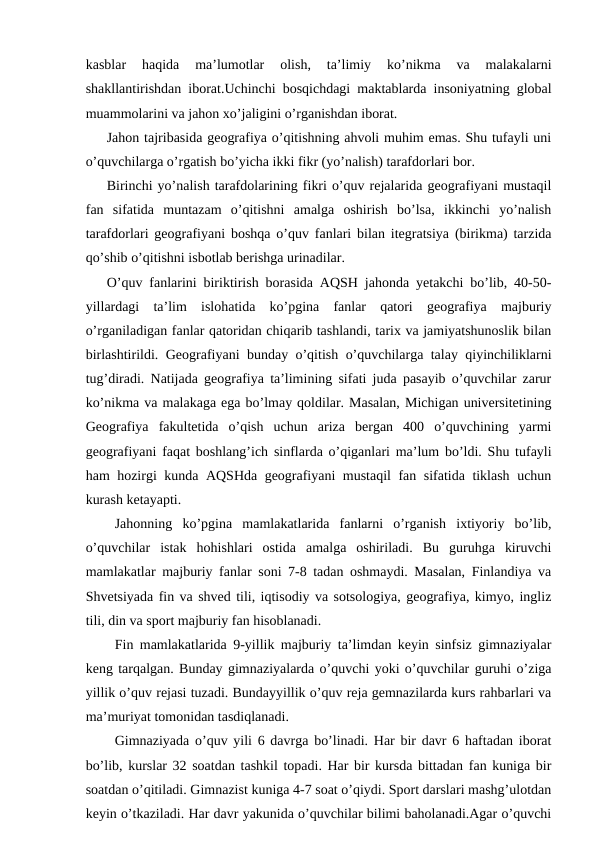kasblar  haqida  ma’lumotlar  olish,  ta’limiy  ko’nikma  va  malakalarni
shakllantirishdan iborat.Uchinchi bosqichdagi maktablarda insoniyatning global
muammolarini va jahon xo’jaligini o’rganishdan iborat.
Jahon tajribasida geografiya o’qitishning ahvoli muhim emas. Shu tufayli uni
o’quvchilarga o’rgatish bo’yicha ikki fikr (yo’nalish) tarafdorlari bor.
Birinchi yo’nalish tarafdolarining fikri o’quv rejalarida geografiyani mustaqil
fan  sifatida  muntazam  o’qitishni  amalga  oshirish  bo’lsa,  ikkinchi  yo’nalish
tarafdorlari geografiyani boshqa o’quv fanlari bilan itegratsiya (birikma) tarzida
qo’shib o’qitishni isbotlab berishga urinadilar.
O’quv fanlarini biriktirish borasida AQSH jahonda yetakchi bo’lib, 40-50-
yillardagi  ta’lim  islohatida  ko’pgina  fanlar  qatori  geografiya  majburiy
o’rganiladigan fanlar qatoridan chiqarib tashlandi, tarix va jamiyatshunoslik bilan
birlashtirildi. Geografiyani bunday o’qitish o’quvchilarga talay qiyinchiliklarni
tug’diradi. Natijada geografiya ta’limining sifati juda pasayib o’quvchilar zarur
ko’nikma va malakaga ega bo’lmay qoldilar. Masalan, Michigan universitetining
Geografiya  fakultetida  o’qish  uchun  ariza  bergan  400  o’quvchining  yarmi
geografiyani faqat boshlang’ich sinflarda o’qiganlari ma’lum bo’ldi. Shu tufayli
ham hozirgi kunda AQSHda geografiyani mustaqil fan sifatida tiklash uchun
kurash ketayapti.
Jahonning  ko’pgina  mamlakatlarida  fanlarni  o’rganish  ixtiyoriy  bo’lib,
o’quvchilar  istak  hohishlari  ostida  amalga  oshiriladi.  Bu  guruhga  kiruvchi
mamlakatlar majburiy fanlar soni 7-8 tadan oshmaydi. Masalan, Finlandiya va
Shvetsiyada fin va shved tili, iqtisodiy va sotsologiya, geografiya, kimyo, ingliz
tili, din va sport majburiy fan hisoblanadi.
Fin mamlakatlarida 9-yillik majburiy ta’limdan keyin sinfsiz gimnaziyalar
keng tarqalgan. Bunday gimnaziyalarda o’quvchi yoki o’quvchilar guruhi o’ziga
yillik o’quv rejasi tuzadi. Bundayyillik o’quv reja gemnazilarda kurs rahbarlari va
ma’muriyat tomonidan tasdiqlanadi.
Gimnaziyada o’quv yili 6 davrga bo’linadi. Har bir davr 6 haftadan iborat
bo’lib, kurslar 32 soatdan tashkil topadi. Har bir kursda bittadan fan kuniga bir
soatdan o’qitiladi. Gimnazist kuniga 4-7 soat o’qiydi. Sport darslari mashg’ulotdan
keyin o’tkaziladi. Har davr yakunida o’quvchilar bilimi baholanadi.Agar o’quvchi
