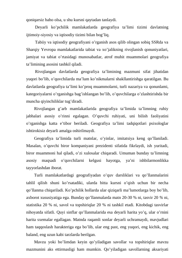 qoniqarsiz baho olsa, u shu kursni qaytadan tanlaydi.
Deyarli  ko’pchilik  mamlakatlarda  geografiya  ta’limi  tizimi  davlatning
ijtimoiy-siyosiy va iqtisodiy tizimi bilan bog’liq.
Tabiiy va iqtisodiy geografiyani o’rganish asos qilib olingan sobiq SSRda va
Sharqiy Yevropa mamlakatlarida tabiat va xo’jalikning rivojlanish qonuniyatlari,
jamiyat va tabiat o’rtasidagi munosabatlar, atrof muhit muammolari geografiya
ta’limining asosini tashkil qiladi.
Rivojlangan  davlatlarda  geografiya  ta’limining  mazmuni  sifat  jihatidan
yuqori bo’lib, o’quvchilarda ma’lum ko’nikmalarni shakllantirishga qaratilgan. Bu
davlatlarda geografiya ta’limi ko’proq muammolarni, turli nazariya va qonunlami,
kategoriyalarni o’rganishga bag’ishlangan bo’lib, o’quvchilarga o’zlashtirishda bir
muncha qiyinchiliklar tug’diradi.
Rivojlangan  g’arb  mamlakatlarida  geografiya  ta’limida  ta’limning  ruhiy
jabhalari  asosiy  o’rinni  egalagan.  O’quvchi  ruhiyati,  uni  bilish  faoliyatini
o’rganishga  katta  e’tibor  beriladi.  Geografiya  ta’limi  tadqiqotlari  psixologlar
ishtirokisiz deyarli amalga oshirilmaydi.
Geografiya  ta’limida  turli  matnlar,  o’yinlar,  imitatsiya  keng  qo’llaniladi.
Masalan, o’quvchi biror kompaniyani prezidenti sifatida fikrlaydi, ish yuritadi,
biror muammoni hal qiladi, o’zi xulosalar chiqaradi. Umuman bunday ta’limning
asosiy  maqsadi  o’quvchilarni  kelgusi  hayotga,  ya’ni  ishbilarmonlikka
tayyorlashdan iborat.
Turli  mamlakatlardagi  geografiyadan  o’quv  darsliklari  va  qo’llanmalarini
tahlil  qilish  shuni  ko’rsatadiki,  ularda  bitta  kursni  o’qish  uchun  bir  necha
qo’llanma chiqariladi. Ko’pchilik hollarda ular qiziqarli ma’lumotlarga boy bo’lib,
axborot xususiyatiga ega. Bunday qo’llanmalarda matn 20-30 % ni, tasvir 20 % ni,
statistika 20 % ni, savol va topshiriqlar 20 % ni tashkil etadi. Kitobdagi tasvirlar
nihoyatda sifatli. Quyi sinflar qo’llanmalarida esa deyarli harita yo’q, ular o’rnini
harita sxemalar egallagan. Matnda raqamli sonlar deyarli uchramaydi, mavjudlari
ham taqqoslash harakteriga ega bo’lib, ular eng past, eng yuqori, eng kichik, eng
baland, eng uzun kabi tarzlarda berilgan.
Mavzu yoki bo’limdan keyin qo’yiladigan savollar va topshiriqlar mavzu
mazmunini aks ettirmasligi ham mumkin. Qo’yiladigan savollarning aksariyati
