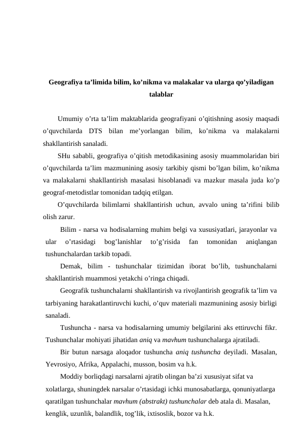 Geografiya ta’limida bilim, ko’nikma va malakalar va ularga qo’yiladigan
talablar
Umumiy o’rta ta’lim maktablarida geografiyani o’qitishning asosiy maqsadi
o’quvchilarda  DTS  bilan  me’yorlangan  bilim,  ko’nikma  va  malakalarni
shakllantirish sanaladi.
SHu sababli, geografiya o’qitish metodikasining asosiy muammolaridan biri
o’quvchilarda ta’lim mazmunining asosiy tarkibiy qismi bo’lgan bilim, ko’nikma
va malakalarni shakllantirish masalasi hisoblanadi va mazkur masala juda ko’p
geograf-metodistlar tomonidan tadqiq etilgan.
O’quvchilarda bilimlarni shakllantirish uchun, avvalo uning ta’rifini bilib
olish zarur.
Bilim - narsa va hodisalarning muhim belgi va xususiyatlari, jarayonlar va
ular  o’rtasidagi  bog’lanishlar  to’g’risida  fan  tomonidan  aniqlangan
tushunchalardan tarkib topadi.
Demak,  bilim  -  tushunchalar  tizimidan  iborat  bo’lib,  tushunchalarni
shakllantirish muammosi yetakchi o’ringa chiqadi.
Geografik tushunchalarni shakllantirish va rivojlantirish geografik ta’lim va
tarbiyaning harakatlantiruvchi kuchi, o’quv materiali mazmunining asosiy birligi
sanaladi.
Tushuncha - narsa va hodisalarning umumiy belgilarini aks ettiruvchi fikr.
Tushunchalar mohiyati jihatidan aniq va mavhum tushunchalarga ajratiladi.
Bir butun narsaga aloqador tushuncha  aniq tushuncha deyiladi. Masalan,
Yevrosiyo, Afrika, Appalachi, musson, bosim va h.k.
Moddiy borliqdagi narsalarni ajratib olingan ba’zi xususiyat sifat va 
xolatlarga, shuningdek narsalar o’rtasidagi ichki munosabatlarga, qonuniyatlarga 
qaratilgan tushunchalar mavhum (abstrakt) tushunchalar deb atala di. Masalan, 
kenglik, uzunlik, balandlik, tog’lik, ixtisoslik, bozor va h.k.

