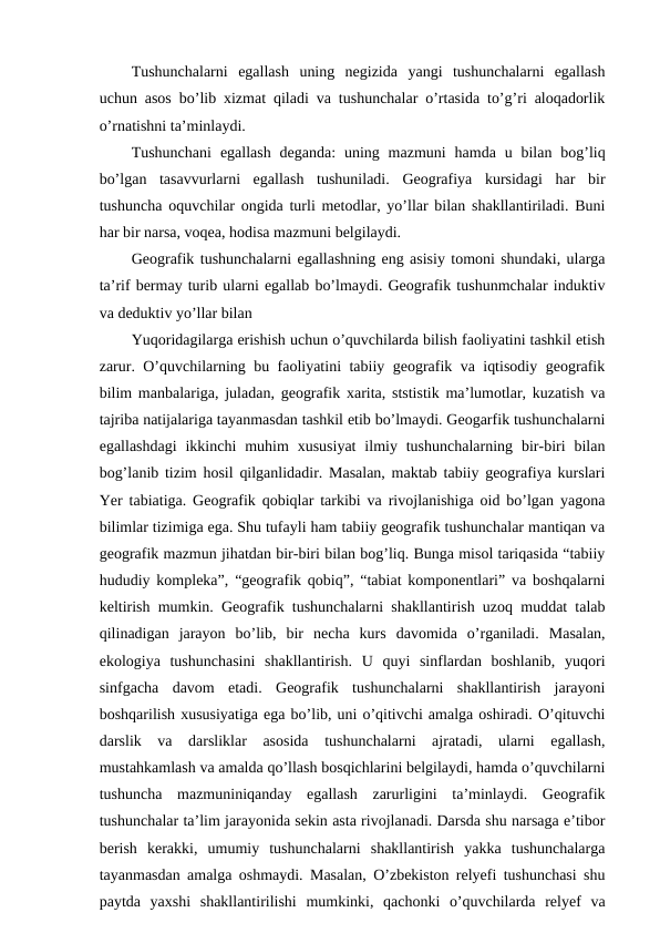 Tushunchalarni  egallash  uning  negizida  yangi  tushunchalarni  egallash
uchun asos bo’lib xizmat qiladi va tushunchalar o’rtasida to’g’ri aloqadorlik
o’rnatishni ta’minlaydi.
Tushunchani  egallash  deganda:  uning mazmuni  hamda  u bilan  bog’liq
bo’lgan  tasavvurlarni  egallash  tushuniladi.  Geografiya  kursidagi  har  bir
tushuncha oquvchilar ongida turli metodlar, yo’llar bilan shakllantiriladi. Buni
har bir narsa, voqea, hodisa mazmuni belgilaydi.
Geografik tushunchalarni egallashning eng asisiy tomoni shundaki, ularga
ta’rif bermay turib ularni egallab bo’lmaydi. Geografik tushunmchalar induktiv
va deduktiv yo’llar bilan 
Yuqoridagilarga erishish uchun o’quvchilarda bilish faoliyatini tashkil etish
zarur. O’quvchilarning bu faoliyatini tabiiy geografik va iqtisodiy geografik
bilim manbalariga, juladan, geografik xarita, ststistik ma’lumotlar, kuzatish va
tajriba natijalariga tayanmasdan tashkil etib bo’lmaydi. Geogarfik tushunchalarni
egallashdagi  ikkinchi  muhim  xususiyat  ilmiy  tushunchalarning  bir-biri  bilan
bog’lanib tizim hosil qilganlidadir. Masalan, maktab tabiiy geografiya kurslari
Yer tabiatiga. Geografik qobiqlar tarkibi va rivojlanishiga oid bo’lgan yagona
bilimlar tizimiga ega. Shu tufayli ham tabiiy geografik tushunchalar mantiqan va
geografik mazmun jihatdan bir-biri bilan bog’liq. Bunga misol tariqasida “tabiiy
hududiy kompleka”, “geografik qobiq”, “tabiat komponentlari” va boshqalarni
keltirish mumkin. Geografik tushunchalarni shakllantirish uzoq muddat talab
qilinadigan  jarayon  bo’lib,  bir  necha  kurs  davomida  o’rganiladi.  Masalan,
ekologiya  tushunchasini  shakllantirish.  U  quyi  sinflardan  boshlanib,  yuqori
sinfgacha  davom  etadi.  Geografik  tushunchalarni  shakllantirish  jarayoni
boshqarilish xususiyatiga ega bo’lib, uni o’qitivchi amalga oshiradi. O’qituvchi
darslik  va  darsliklar  asosida  tushunchalarni  ajratadi,  ularni  egallash,
mustahkamlash va amalda qo’llash bosqichlarini belgilaydi, hamda o’quvchilarni
tushuncha  mazmuniniqanday  egallash  zarurligini  ta’minlaydi.  Geografik
tushunchalar ta’lim jarayonida sekin asta rivojlanadi. Darsda shu narsaga e’tibor
berish  kerakki,  umumiy  tushunchalarni  shakllantirish  yakka  tushunchalarga
tayanmasdan amalga oshmaydi. Masalan, O’zbekiston relyefi tushunchasi shu
paytda  yaxshi  shakllantirilishi  mumkinki,  qachonki  o’quvchilarda  relyef  va
