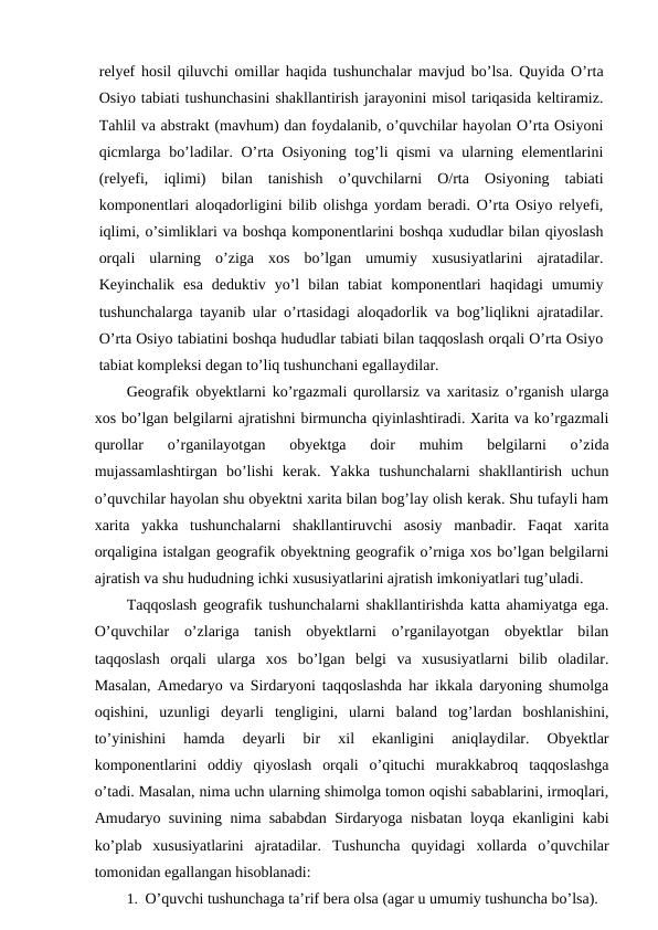 relyef hosil qiluvchi omillar haqida tushunchalar mavjud bo’lsa. Quyida O’rta
Osiyo tabiati tushunchasini shakllantirish jarayonini misol tariqasida keltiramiz.
Tahlil va abstrakt (mavhum) dan foydalanib, o’quvchilar hayolan O’rta Osiyoni
qicmlarga bo’ladilar. O’rta Osiyoning tog’li qismi va ularning elementlarini
(relyefi,  iqlimi)  bilan  tanishish  o’quvchilarni  O/rta  Osiyoning  tabiati
komponentlari aloqadorligini bilib olishga yordam beradi. O’rta Osiyo relyefi,
iqlimi, o’simliklari va boshqa komponentlarini boshqa xududlar bilan qiyoslash
orqali  ularning  o’ziga  xos  bo’lgan  umumiy  xususiyatlarini  ajratadilar.
Keyinchalik  esa  deduktiv  yo’l  bilan  tabiat  komponentlari  haqidagi  umumiy
tushunchalarga tayanib ular o’rtasidagi aloqadorlik va bog’liqlikni ajratadilar.
O’rta Osiyo tabiatini boshqa hududlar tabiati bilan taqqoslash orqali O’rta Osiyo
tabiat kompleksi degan to’liq tushunchani egallaydilar.
Geografik obyektlarni ko’rgazmali qurollarsiz va xaritasiz o’rganish ularga
xos bo’lgan belgilarni ajratishni birmuncha qiyinlashtiradi. Xarita va ko’rgazmali
qurollar  o’rganilayotgan  obyektga  doir  muhim  belgilarni  o’zida
mujassamlashtirgan  bo’lishi  kerak.  Yakka  tushunchalarni  shakllantirish  uchun
o’quvchilar hayolan shu obyektni xarita bilan bog’lay olish kerak. Shu tufayli ham
xarita  yakka  tushunchalarni  shakllantiruvchi  asosiy  manbadir.  Faqat  xarita
orqaligina istalgan geografik obyektning geografik o’rniga xos bo’lgan belgilarni
ajratish va shu hududning ichki xususiyatlarini ajratish imkoniyatlari tug’uladi.
Taqqoslash geografik tushunchalarni shakllantirishda katta ahamiyatga ega.
O’quvchilar  o’zlariga  tanish  obyektlarni  o’rganilayotgan  obyektlar  bilan
taqqoslash  orqali  ularga  xos  bo’lgan  belgi  va  xususiyatlarni  bilib  oladilar.
Masalan, Amedaryo va Sirdaryoni taqqoslashda har ikkala daryoning shumolga
oqishini,  uzunligi  deyarli  tengligini,  ularni  baland  tog’lardan  boshlanishini,
to’yinishini  hamda  deyarli  bir  xil  ekanligini  aniqlaydilar.  Obyektlar
komponentlarini  oddiy  qiyoslash  orqali  o’qituchi  murakkabroq  taqqoslashga
o’tadi. Masalan, nima uchn ularning shimolga tomon oqishi sabablarini, irmoqlari,
Amudaryo suvining nima sababdan Sirdaryoga nisbatan loyqa ekanligini kabi
ko’plab  xususiyatlarini  ajratadilar.  Tushuncha  quyidagi  xollarda  o’quvchilar
tomonidan egallangan hisoblanadi:
1. O’quvchi tushunchaga ta’rif bera olsa (agar u umumiy tushuncha bo’lsa).
