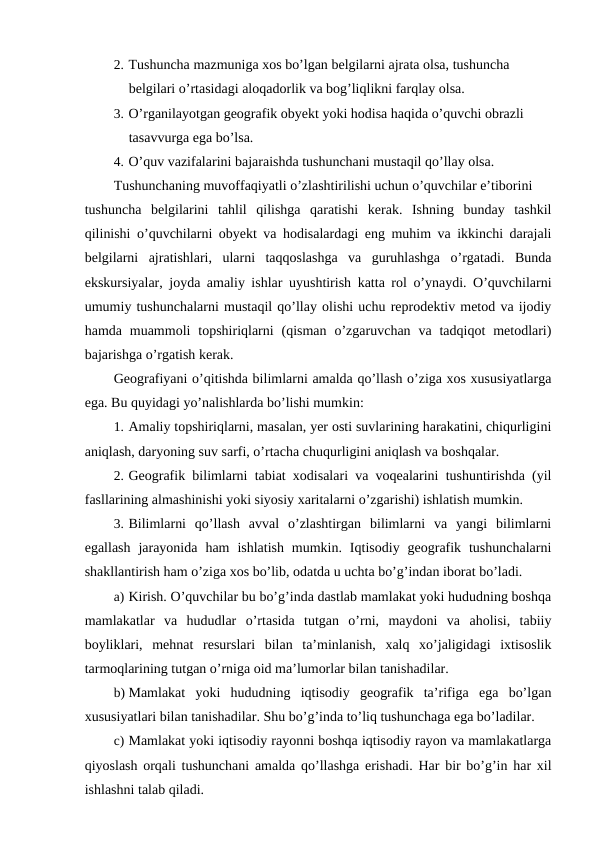 2. Tushuncha mazmuniga xos bo’lgan belgilarni ajrata olsa, tushuncha 
belgilari o’rtasidagi aloqadorlik va bog’liqlikni farqlay olsa.
3. O’rganilayotgan geografik obyekt yoki hodisa haqida o’quvchi obrazli 
tasavvurga ega bo’lsa.
4. O’quv vazifalarini bajaraishda tushunchani mustaqil qo’llay olsa.
Tushunchaning muvoffaqiyatli o’zlashtirilishi uchun o’quvchilar e’tiborini
tushuncha  belgilarini  tahlil  qilishga  qaratishi  kerak.  Ishning  bunday  tashkil
qilinishi o’quvchilarni obyekt va hodisalardagi eng muhim va ikkinchi darajali
belgilarni  ajratishlari,  ularni  taqqoslashga  va  guruhlashga  o’rgatadi.  Bunda
ekskursiyalar, joyda amaliy ishlar uyushtirish katta rol o’ynaydi. O’quvchilarni
umumiy tushunchalarni mustaqil qo’llay olishi uchu reprodektiv metod va ijodiy
hamda  muammoli  topshiriqlarni  (qisman  o’zgaruvchan  va tadqiqot  metodlari)
bajarishga o’rgatish kerak.
Geografiyani o’qitishda bilimlarni amalda qo’llash o’ziga xos xususiyatlarga
ega. Bu quyidagi yo’nalishlarda bo’lishi mumkin:
1. Amaliy topshiriqlarni, masalan, yer osti suvlarining harakatini, chiqurligini
aniqlash, daryoning suv sarfi, o’rtacha chuqurligini aniqlash va boshqalar.
2. Geografik bilimlarni tabiat xodisalari va voqealarini tushuntirishda (yil
fasllarining almashinishi yoki siyosiy xaritalarni o’zgarishi) ishlatish mumkin.
3. Bilimlarni  qo’llash  avval  o’zlashtirgan  bilimlarni  va  yangi  bilimlarni
egallash  jarayonida  ham  ishlatish  mumkin.  Iqtisodiy  geografik  tushunchalarni
shakllantirish ham o’ziga xos bo’lib, odatda u uchta bo’g’indan iborat bo’ladi.
a) Kirish. O’quvchilar bu bo’g’inda dastlab mamlakat yoki hududning boshqa
mamlakatlar  va  hududlar  o’rtasida  tutgan  o’rni,  maydoni  va  aholisi,  tabiiy
boyliklari,  mehnat  resurslari  bilan  ta’minlanish,  xalq  xo’jaligidagi  ixtisoslik
tarmoqlarining tutgan o’rniga oid ma’lumorlar bilan tanishadilar.
b) Mamlakat  yoki  hududning  iqtisodiy  geografik  ta’rifiga  ega  bo’lgan
xususiyatlari bilan tanishadilar. Shu bo’g’inda to’liq tushunchaga ega bo’ladilar.
c) Mamlakat yoki iqtisodiy rayonni boshqa iqtisodiy rayon va mamlakatlarga
qiyoslash orqali tushunchani amalda qo’llashga erishadi. Har bir bo’g’in har xil
ishlashni talab qiladi.

