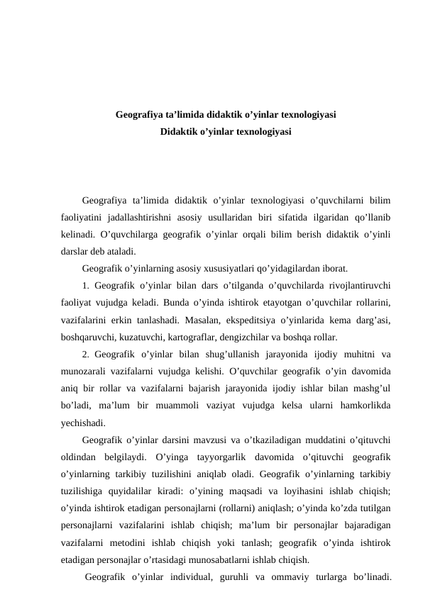 Geografiya ta’limida didaktik o’yinlar texnologiyasi
Didaktik o’yinlar texnologiyasi
Geografiya  ta’limida  didaktik  o’yinlar  texnologiyasi  o’quvchilarni  bilim
faoliyatini  jadallashtirishni  asosiy  usullaridan  biri  sifatida  ilgaridan  qo’llanib
kelinadi. O’quvchilarga geografik o’yinlar orqali bilim berish didaktik o’yinli
darslar deb ataladi.
Geografik o’yinlarning asosiy xususiyatlari qo’yidagilardan iborat.
1. Geografik o’yinlar bilan dars o’tilganda o’quvchilarda rivojlantiruvchi
faoliyat vujudga keladi. Bunda o’yinda ishtirok etayotgan o’quvchilar rollarini,
vazifalarini erkin tanlashadi. Masalan, ekspeditsiya o’yinlarida kema darg’asi,
boshqaruvchi, kuzatuvchi, kartograflar, dengizchilar va boshqa rollar.
2. Geografik  o’yinlar  bilan  shug’ullanish  jarayonida  ijodiy  muhitni  va
munozarali vazifalarni vujudga kelishi. O’quvchilar geografik o’yin davomida
aniq bir rollar va vazifalarni bajarish jarayonida ijodiy ishlar bilan mashg’ul
bo’ladi,  ma’lum  bir  muammoli  vaziyat  vujudga  kelsa  ularni  hamkorlikda
yechishadi.
Geografik o’yinlar darsini mavzusi va o’tkaziladigan muddatini o’qituvchi
oldindan  belgilaydi.  O’yinga  tayyorgarlik  davomida  o’qituvchi  geografik
o’yinlarning tarkibiy tuzilishini  aniqlab oladi. Geografik o’yinlarning tarkibiy
tuzilishiga  quyidalilar  kiradi:  o’yining  maqsadi  va  loyihasini  ishlab  chiqish;
o’yinda ishtirok etadigan personajlarni (rollarni) aniqlash; o’yinda ko’zda tutilgan
personajlarni  vazifalarini  ishlab  chiqish;  ma’lum  bir  personajlar  bajaradigan
vazifalarni  metodini  ishlab  chiqish  yoki  tanlash;  geografik  o’yinda  ishtirok
etadigan personajlar o’rtasidagi munosabatlarni ishlab chiqish.
Geografik  o’yinlar  individual,  guruhli  va  ommaviy  turlarga  bo’linadi.

