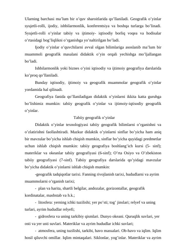 Ularning barchasi ma’lum bir o’quv sharoitlarida qo’llaniladi. Geografik o’yinlar
syujetli-rolli, ijodiy, ishbilarmonlik, konferentsiya va boshqa turlarga bo’linadi.
Syujetli-rolli  o’yinlar  tabiiy  va  ijtimoiy-  iqtisodiy  borliq  voqea  va  hodisalar
o’rtasidagi bog’liqlikni o’rganishga yo’naltirilgan bo’ladi.
Ijodiy o’yinlar o’quvchilarni avval olgan bilimlariga asoslanib ma’lum bir
muammoli  geografik  masalani  didaktik  o’yin  orqali  yechishga  mo’ljallangan
bo’ladi.
Ishbilarmonlik yoki biznes o’yini iqtisodiy va ijtimoiy geografiya darslarida
ko’proq qo’llaniladi.
Bunday  iqtisodiy,  ijtimoiy  va  geografik  muammolar  geografik  o’yinlar
yordamida hal qilinadi.
Geografiya fanida qo’llaniladigan didaktik o’yinlarni ikkita katta guruhga
bo’lishimiz  mumkin:  tabiiy  geografik  o’yinlar  va  ijtimoiy-iqtisodiy  geografik
o’yinlar.
Tabiiy geografik o’yinlar
Didaktik o’yinlar texnologiyasi tabiiy geografik bilimlarni o’rganishni va
o’zlatirishni faollashtiradi. Mazkur didaktik o’yinlarni sinflar bo’yicha ham aniq
bir mavzular bo’yicha ishlab chiqish mumkin, sinflar bo’yicha quyidagi predmetlar
uchun  ishlab  chiqish  mumkin:  tabiiy  geografiya  boshlang’ich  kursi  (5-  sinf);
materiklar va okeanlar tabiiy geografiyasi (6-sinf); O’rta Osiyo va O’zbekiston
tabiiy  geografiyasi  (7-sinf).  Tabiiy  geografiya  darslarida  qo’yidagi  mavzular
bo’yicha didaktik o’yinlarni ishlab chiqish mumkin:
-geografik tadqiqotlar tarixi. Fanning rivojlanish tarixi, hududlarni va ayrim 
muammolarni o’rganish tarixi;
- plan va harita, shartli belgilar, andozalar, gorizontallar, geografik 
kordinatalar, mashstab va h.k.;
- litosfera: yerning ichki tuzilishi; yer po’sti; tog’ jinslari; relyef va uning 
turlari, ayrim hududlar relyefi;
- gidrosfera va uning tarkibiy qismlari. Dunyo okeani. Quruqlik suvlari, yer 
osti va yer usti suvlari. Materiklar va ayrim hududlar ichki suvlari;
- atmosfera, uning tuzilishi, tarkibi, havo massalari. Ob-havo va iqlim. Iqlim
hosil qiluvchi omillar. Iqlim mintaqalari. Siklonlar, yog’inlar. Materiklar va ayrim

