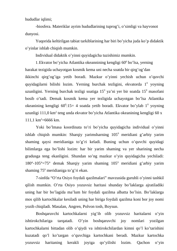 hududlar iqlimi;
-biosfera. Materiklar ayrim hududlarining tuprog’i, o’simligi va hayvonot 
dunyosi.
Yuqorida keltirilgan tabiat tarkiblarining har biri bo’yicha juda ko’p didaktik
o’yinlar ishlab chiqish mumkin.
Individual didaktik o’yinni quyidagicha tuzishimiz mumkin.
1.Ekvator bo’yicha Atlantika okeannining kengligi 600 bo’lsa, yerning 
harakat tezigida uchayotgan kosmik kema uni necha soatda bir qirg’og’dan
ikkinchi  qirg’og’iga  yetib  boradi.  Mazkur  o’yinni  yechish  uchun  o’quvchi
quyidagilarni  bilishi  lozim.  Yerning  burchak  tezligini,  ekvatorda  10 yoyning
uzunligini. Yerning burchak tezligi soatiga 150 ya’ni yer bir soatda 150 masofani
bosib  o’tadi.  Demak  kosmik  kema  yer  tezligida  uchayotgan  bo’lsa  Atlantika
okeanining kengligi 600:15= 4 soatda yetib boradi. Ekvator bo’ylab 10 yoyning
uzunligi 111,0 km2 teng unda ekvator bo’yicha Atlantika okeanining kengligi 60 x
111,1 km2=6666 km.
Yoki bo’lmasa  koordinata to’ri bo’yicha quyidagicha individual o’yinni
ishlab  chiqish  mumkin:  Sharqiy  yarimsharning  1050 meridiani  g’arbiy  yarim
shaming  qaysi  meridianiga  to’g’ri  keladi.  Buning  uchun  o’quvchi  quyidagi
bilimlarga ega bo’lishi lozim: har bir yarim shaming va yer sharining necha
gradusga teng ekanligini. Shundan so’ng mazkur o’yin quyidagicha yechiladi:
180°-105°=75°  demak  Sharqiy  yarim  shaming  1050 meridiani  g’arbiy  yarim
shaming 750 meridianiga to’g’ri ekan.
7-sinfda “O’rta Osiyo foydali qazilmalari” mavzusida guruhli o’yinni tashkil
qilish mumkin. O’rta Osiyo yozuvsiz haritasi  shunday bo’laklarga ajratiladiki
uning har bir bo’lagida ma’lum bir foydali qazilma albatta bo’lsin. Bo’laklarga
mos qilib kartochkalar kesiladi uning har biriga foydali qazilma koni bor joy nomi
yozib chiqiladi. Masalan, Angren, Polvon tosh, Boysun.
Boshqaruvchi  kartochkalarni  yig’ib  olib  yozuvsiz  haritalarni  o’yin
ishtirokchilariga  tarqatadi.  O’yin  boshqaruvchi  joy  nomlari  yozilgan
kartochkalarni bittadan olib o’qiydi va ishtirokchilardan kimni qo’l ko’tarishini
kuzatadi  qo’l  ko’targan  o’quvchiga  kartochkani  beradi.  Mazkur  kartochka
yozuvsiz  haritaning  kerakli  joyiga  qo’yilishi  lozim.  Qachon  o’yin
