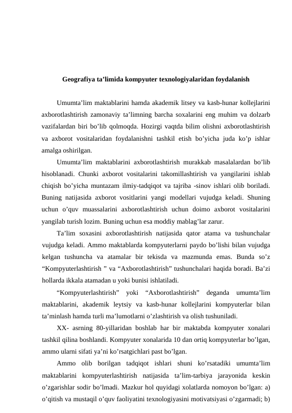 Geografiya ta’limida kompyuter texnologiyalaridan foydalanish
Umumta’lim maktablarini hamda akademik litsey va kasb-hunar kollejlarini
axborotlashtirish zamonaviy ta’limning barcha soxalarini eng muhim va dolzarb
vazifalardan biri bo’lib qolmoqda. Hozirgi vaqtda bilim olishni axborotlashtirish
va axborot  vositalaridan foydalanishni  tashkil  etish bo’yicha juda ko’p ishlar
amalga oshirilgan.
Umumta’lim maktablarini axborotlashtirish murakkab masalalardan bo’lib
hisoblanadi. Chunki axborot vositalarini takomillashtirish va yangilarini ishlab
chiqish bo’yicha muntazam ilmiy-tadqiqot va tajriba -sinov ishlari olib boriladi.
Buning natijasida axborot vositlarini yangi modellari vujudga keladi. Shuning
uchun  o’quv  muassalarini  axborotlashtirish  uchun  doimo  axborot  vositalarini
yangilab turish lozim. Buning uchun esa moddiy mablag’lar zarur.
Ta’lim  soxasini  axborotlashtirish  natijasida  qator  atama  va  tushunchalar
vujudga keladi. Ammo maktablarda kompyuterlarni paydo bo’lishi bilan vujudga
kelgan  tushuncha  va  atamalar  bir  tekisda  va  mazmunda  emas.  Bunda  so’z
“Kompyuterlashtirish ” va “Axborotlashtirish” tushunchalari haqida boradi. Ba’zi
hollarda ikkala atamadan u yoki bunisi ishlatiladi.
“Kompyuterlashtirish”  yoki  “Axborotlashtirish”  deganda  umumta’lim
maktablarini,  akademik  leytsiy  va  kasb-hunar  kollejlarini  kompyuterlar  bilan
ta’minlash hamda turli ma’lumotlarni o’zlashtirish va olish tushuniladi.
XX- asrning 80-yillaridan boshlab har bir maktabda kompyuter xonalari
tashkil qilina boshlandi. Kompyuter xonalarida 10 dan ortiq kompyuterlar bo’lgan,
ammo ularni sifati ya’ni ko’rsatgichlari past bo’lgan.
Ammo  olib  borilgan  tadqiqot  ishlari  shuni  ko’rsatadiki  umumta’lim
maktablarini  kompyuterlashtirish  natijasida  ta’lim-tarbiya  jarayonida  keskin
o’zgarishlar sodir bo’lmadi. Mazkur hol quyidagi xolatlarda nomoyon bo’lgan: a)
o’qitish va mustaqil o’quv faoliyatini texnologiyasini motivatsiyasi o’zgarmadi; b)
