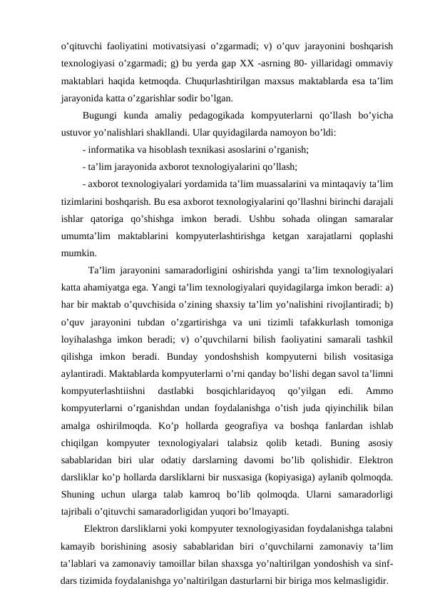 o’qituvchi faoliyatini motivatsiyasi o’zgarmadi; v) o’quv jarayonini boshqarish
texnologiyasi o’zgarmadi; g) bu yerda gap XX -asrning 80- yillaridagi ommaviy
maktablari haqida ketmoqda. Chuqurlashtirilgan maxsus maktablarda esa ta’lim
jarayonida katta o’zgarishlar sodir bo’lgan.
Bugungi  kunda  amaliy  pedagogikada  kompyuterlarni  qo’llash  bo’yicha
ustuvor yo’nalishlari shakllandi. Ular quyidagilarda namoyon bo’ldi:
- informatika va hisoblash texnikasi asoslarini o’rganish;
- ta’lim jarayonida axborot texnologiyalarini qo’llash;
- axborot texnologiyalari yordamida ta’lim muassalarini va mintaqaviy ta’lim
tizimlarini boshqarish. Bu esa axborot texnologiyalarini qo’llashni birinchi darajali
ishlar  qatoriga  qo’shishga  imkon  beradi.  Ushbu  sohada  olingan  samaralar
umumta’lim  maktablarini  kompyuterlashtirishga  ketgan  xarajatlarni  qoplashi
mumkin.
Ta’lim jarayonini samaradorligini oshirishda yangi ta’lim texnologiyalari
katta ahamiyatga ega. Yangi ta’lim texnologiyalari quyidagilarga imkon beradi: a)
har bir maktab o’quvchisida o’zining shaxsiy ta’lim yo’nalishini rivojlantiradi; b)
o’quv  jarayonini  tubdan  o’zgartirishga  va  uni  tizimli  tafakkurlash  tomoniga
loyihalashga imkon beradi; v) o’quvchilarni bilish faoliyatini samarali tashkil
qilishga  imkon  beradi.  Bunday  yondoshshish  kompyuterni  bilish  vositasiga
aylantiradi. Maktablarda kompyuterlarni o’rni qanday bo’lishi degan savol ta’limni
kompyuterlashtiishni  dastlabki  bosqichlaridayoq  qo’yilgan  edi.  Ammo
kompyuterlarni o’rganishdan undan foydalanishga o’tish juda qiyinchilik bilan
amalga  oshirilmoqda.  Ko’p  hollarda  geografiya  va  boshqa  fanlardan  ishlab
chiqilgan  kompyuter  texnologiyalari  talabsiz  qolib  ketadi.  Buning  asosiy
sabablaridan  biri  ular  odatiy  darslarning  davomi  bo’lib  qolishidir.  Elektron
darsliklar ko’p hollarda darsliklarni bir nusxasiga (kopiyasiga) aylanib qolmoqda.
Shuning  uchun  ularga  talab  kamroq  bo’lib  qolmoqda.  Ularni  samaradorligi
tajribali o’qituvchi samaradorligidan yuqori bo’lmayapti.
Elektron darsliklarni yoki kompyuter texnologiyasidan foydalanishga talabni
kamayib  borishining  asosiy  sabablaridan  biri  o’quvchilarni  zamonaviy  ta’lim
ta’lablari va zamonaviy tamoillar bilan shaxsga yo’naltirilgan yondoshish va sinf-
dars tizimida foydalanishga yo’naltirilgan dasturlarni bir biriga mos kelmasligidir.
