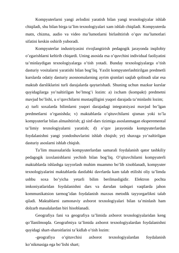 Kompyuterlarni yangi avlodini yaratish bilan yangi texnologiyalar ishlab
chiqiladi, shu bilan birga ta’lim texnologiyalari xam ishlab chiqiladi. Kompyuterda
matn,  chizma,  audio  va  video  ma’lumotlarni  birlashtirish  o’quv  ma’lumotlari
sifatini keskin oshirib yuboradi.
Kompyuterlar industriyasini rivojlangtirish pedagogik jarayonda inqilobiy
o’zgarishlarni keltirib chiqardi. Uning asosida esa o’quvchini individual faoliyatini
ta’minlaydigan  texnologiyalarga  o’tish  yotadi.  Bunday  texnologiyalarga  o’tish
dasturiy vositalarni yaratishi bilan bog’liq. Yaxlit kompyuterlashtirilgan predmetli
kurslarda odatiy dasturiy asosnomalarning ayrim qismlari saqlab qolinadi ular esa
maktab darsliklarini turli darajalarda qaytarishadi. Shuning uchun mazkur kurslar
quyidagilarga  yo’naltirilgan  bo’lmog’i  lozim:  a)  ixcham  (kompakt)  predmetni
mavjud bo’lishi, u o’quvchilarni mustaqilligini yuqori darajada ta’minlashi lozim;
a) turli  soxalarda  bilimlarni  yuqori  darajadagi  integratsiyasi  mavjud  bo’lgan
predmetlarni  o’rganishda;  v)  maktablarda  o’qituvchilarni  qisman  yoki  to’la
kompyuterlar bilan almashtirish; g) sinf-dars tizimiga asoslanmagan eksperemental
ta’limiy  texnologiyalarni  yaratish;  d)  o’quv  jarayonida  kompyuterlardan
foydalanishni  yangi yondoshuvlarini ishlab chiqish; ye) shaxsga yo’naltirilgan
dasturiy asoslarni ishlab chiqish.
Ta’lim muassalarida kompyuterlardan samarali foydalanish qator tashkiliy
pedagogik  izoxlanishlarni  yechish  bilan  bog’liq.  O’qituvchilarni  kompyuterli
maktablarda ishlashga tayyorlash muhim muammo bo’lib xisoblanadi, kompyuter
texnologiyalarini maktablarda dastlabki davrlarda kam talab etilishi oliy ta’limda
ushbu  soxa  bo’yicha  yetarli  bilim  berilmasligidir.  Elektron  pochta
imkoniyatlaridan  foydalanishni  dars  va  darsdan  tashqari  vaqtlarda  jahon
kommunikatsion tarmog’idan foydalanish maxsus metodik tayyorgarlikni talab
qiladi.  Maktablarni  zamonaviy  axborot  texnologiyalari  bilan  ta’minlash  ham
dolzarb masalalardan biri hisoblanadi.
Geografiya fani va geografiya ta’limida axborot texnologiyalaridan keng
qo’llanilmoqda. Geografmiya ta’limida axborot texnologiyalardan foydalanishni
quyidagi shart-sharoitlarini ta’kidlab o’tish lozim:
-geografiya  o’qituvchisi  axborot  texnologiyalardan  foydalanish
ko’nikmasiga ega bo’lishi shart;
