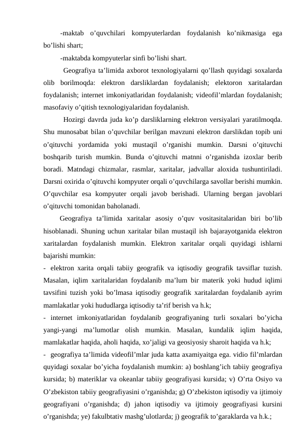 -maktab  o’quvchilari  kompyuterlardan  foydalanish  ko’nikmasiga  ega
bo’lishi shart;
-maktabda kompyuterlar sinfi bo’lishi shart.
Geografiya ta’limida axborot texnologiyalarni qo’llash quyidagi soxalarda
olib  borilmoqda:  elektron  darsliklardan  foydalanish;  elektoron  xaritalardan
foydalanish; internet imkoniyatlaridan foydalanish; videofil’mlardan foydalanish;
masofaviy o’qitish texnologiyalaridan foydalanish.
Hozirgi davrda juda ko’p darsliklarning elektron versiyalari yaratilmoqda.
Shu munosabat bilan o’quvchilar berilgan mavzuni elektron darslikdan topib uni
o’qituvchi  yordamida  yoki  mustaqil  o’rganishi  mumkin.  Darsni  o’qituvchi
boshqarib  turish  mumkin.  Bunda  o’qituvchi  matnni  o’rganishda  izoxlar  berib
boradi. Matndagi chizmalar, rasmlar, xaritalar, jadvallar aloxida tushuntiriladi.
Darsni oxirida o’qituvchi kompyuter orqali o’quvchilarga savollar berishi mumkin.
O’quvchilar  esa  kompyuter  orqali  javob  berishadi.  Ularning  bergan  javoblari
o’qituvchi tomonidan baholanadi.
Geografiya  ta’limida  xaritalar  asosiy  o’quv  vositasitalaridan  biri  bo’lib
hisoblanadi. Shuning uchun xaritalar bilan mustaqil ish bajarayotganida elektron
xaritalardan  foydalanish  mumkin.  Elektron  xaritalar  orqali  quyidagi  ishlarni
bajarishi mumkin:
- elektron xarita orqali tabiiy geografik va iqtisodiy geografik tavsiflar tuzish.
Masalan, iqlim xaritalaridan foydalanib ma’lum bir materik yoki hudud iqlimi
tavsifini tuzish yoki bo’lmasa iqtisodiy geografik xaritalardan foydalanib ayrim
mamlakatlar yoki hududlarga iqtisodiy ta’rif berish va h.k;
- internet  imkoniyatlaridan  foydalanib  geografiyaning  turli  soxalari  bo’yicha
yangi-yangi  ma’lumotlar  olish  mumkin.  Masalan,  kundalik  iqlim  haqida,
mamlakatlar haqida, aholi haqida, xo’jaligi va geosiyosiy sharoit haqida va h.k;
- geografiya ta’limida videofil’mlar juda katta axamiyaitga ega. vidio fil’mlardan
quyidagi soxalar bo’yicha foydalanish mumkin: a) boshlang’ich tabiiy geografiya
kursida; b) materiklar va okeanlar tabiiy geografiyasi kursida; v) O’rta Osiyo va
O’zbekiston tabiiy geografiyasini o’rganishda; g) O’zbekiston iqtisodiy va ijtimoiy
geografiyani  o’rganishda;  d)  jahon  iqtisodiy  va  ijtimoiy  geografiyasi  kursini
o’rganishda; ye) fakulbtativ mashg’ulotlarda; j) geografik to’garaklarda va h.k.;
