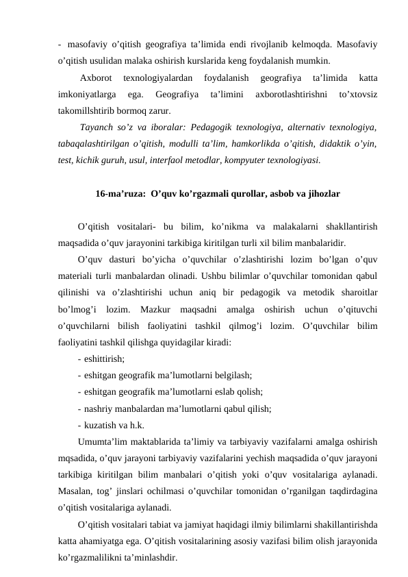 - masofaviy o’qitish geografiya ta’limida endi rivojlanib kelmoqda. Masofaviy
o’qitish usulidan malaka oshirish kurslarida keng foydalanish mumkin.
Axborot  texnologiyalardan  foydalanish  geografiya  ta’limida  katta
imkoniyatlarga  ega.  Geografiya  ta’limini  axborotlashtirishni  to’xtovsiz
takomillshtirib bormoq zarur.
Tayanch so’z va iboralar: Pedagogik texnologiya, alternativ texnologiya,
tabaqalashtirilgan o’qitish, modulli ta’lim, hamkorlikda o’qitish, didaktik o’yin,
test, kichik guruh, usul, interfaol metodlar, kompyuter texnologiyasi.
16-ma’ruza:  O’quv ko’rgazmali qurollar, asbob va jihozlar
O’qitish  vositalari-  bu  bilim,  ko’nikma  va  malakalarni  shakllantirish
maqsadida o’quv jarayonini tarkibiga kiritilgan turli xil bilim manbalaridir.
O’quv  dasturi  bo’yicha  o’quvchilar  o’zlashtirishi  lozim  bo’lgan  o’quv
materiali turli manbalardan olinadi. Ushbu bilimlar o’quvchilar tomonidan qabul
qilinishi  va  o’zlashtirishi  uchun  aniq  bir  pedagogik  va  metodik  sharoitlar
bo’lmog’i  lozim.  Mazkur  maqsadni  amalga  oshirish  uchun  o’qituvchi
o’quvchilarni  bilish  faoliyatini  tashkil  qilmog’i  lozim.  O’quvchilar  bilim
faoliyatini tashkil qilishga quyidagilar kiradi:
- eshittirish;
- eshitgan geografik ma’lumotlarni belgilash;
- eshitgan geografik ma’lumotlarni eslab qolish;
- nashriy manbalardan ma’lumotlarni qabul qilish;
- kuzatish va h.k.
Umumta’lim maktablarida ta’limiy va tarbiyaviy vazifalarni amalga oshirish
mqsadida, o’quv jarayoni tarbiyaviy vazifalarini yechish maqsadida o’quv jarayoni
tarkibiga  kiritilgan  bilim  manbalari  o’qitish  yoki  o’quv  vositalariga  aylanadi.
Masalan, tog’ jinslari ochilmasi o’quvchilar tomonidan o’rganilgan taqdirdagina
o’qitish vositalariga aylanadi.
O’qitish vositalari tabiat va jamiyat haqidagi ilmiy bilimlarni shakillantirishda
katta ahamiyatga ega. O’qitish vositalarining asosiy vazifasi bilim olish jarayonida
ko’rgazmalilikni ta’minlashdir.
