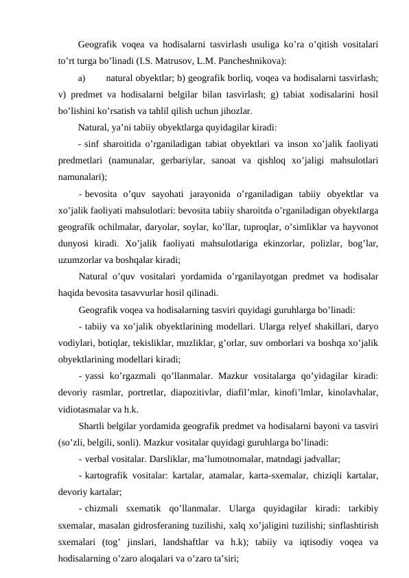 Geografik voqea va hodisalarni tasvirlash usuliga ko’ra o’qitish vositalari
to’rt turga bo’linadi (I.S. Matrusov, L.M. Pancheshnikova):
a)
natural obyektlar; b) geografik borliq, voqea va hodisalarni tasvirlash;
v) predmet va hodisalarni belgilar bilan tasvirlash; g) tabiat xodisalarini hosil
bo’lishini ko’rsatish va tahlil qilish uchun jihozlar.
Natural, ya’ni tabiiy obyektlarga quyidagilar kiradi:
- sinf sharoitida o’rganiladigan tabiat obyektlari va inson xo’jalik faoliyati
predmetlari  (namunalar,  gerbariylar,  sanoat  va  qishloq  xo’jaligi  mahsulotlari
namunalari);
- bevosita  o’quv  sayohati  jarayonida  o’rganiladigan  tabiiy  obyektlar  va
xo’jalik faoliyati mahsulotlari: bevosita tabiiy sharoitda o’rganiladigan obyektlarga
geografik ochilmalar, daryolar, soylar, ko’llar, tuproqlar, o’simliklar va hayvonot
dunyosi  kiradi.  Xo’jalik  faoliyati  mahsulotlariga  ekinzorlar,  polizlar,  bog’lar,
uzumzorlar va boshqalar kiradi;
Natural o’quv vositalari yordamida o’rganilayotgan predmet va hodisalar
haqida bevosita tasavvurlar hosil qilinadi.
Geografik voqea va hodisalarning tasviri quyidagi guruhlarga bo’linadi:
- tabiiy va xo’jalik obyektlarining modellari. Ularga relyef shakillari, daryo
vodiylari, botiqlar, tekisliklar, muzliklar, g’orlar, suv omborlari va boshqa xo’jalik
obyektlarining modellari kiradi;
- yassi  ko’rgazmali  qo’llanmalar.  Mazkur  vositalarga  qo’yidagilar  kiradi:
devoriy rasmlar, portretlar, diapozitivlar, diafil’mlar, kinofi’lmlar, kinolavhalar,
vidiotasmalar va h.k.
Shartli belgilar yordamida geografik predmet va hodisalarni bayoni va tasviri
(so’zli, belgili, sonli). Mazkur vositalar quyidagi guruhlarga bo’linadi:
- verbal vositalar. Darsliklar, ma’lumotnomalar, matndagi jadvallar;
- kartografik vositalar: kartalar, atamalar, karta-sxemalar, chiziqli kartalar,
devoriy kartalar;
- chizmali  sxematik  qo’llanmalar.  Ularga  quyidagilar  kiradi:  tarkibiy
sxemalar, masalan gidrosferaning tuzilishi, xalq xo’jaligini tuzilishi; sinflashtirish
sxemalari  (tog’  jinslari,  landshaftlar  va  h.k);  tabiiy  va  iqtisodiy  voqea  va
hodisalarning o’zaro aloqalari va o’zaro ta’siri;
