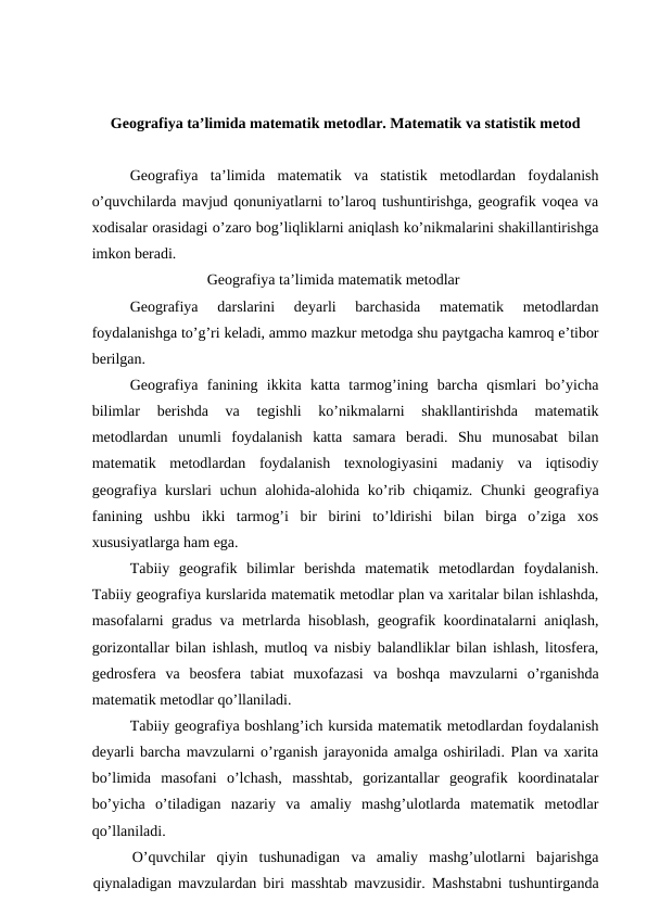 Geografiya ta’limida matematik metodlar. Matematik va statistik metod
Geografiya  ta’limida  matematik  va  statistik  metodlardan  foydalanish
o’quvchilarda mavjud qonuniyatlarni to’laroq tushuntirishga, geografik voqea va
xodisalar orasidagi o’zaro bog’liqliklarni aniqlash ko’nikmalarini shakillantirishga
imkon beradi.
Geografiya ta’limida matematik metodlar
Geografiya  darslarini  deyarli  barchasida  matematik  metodlardan
foydalanishga to’g’ri keladi, ammo mazkur metodga shu paytgacha kamroq e’tibor
berilgan.
Geografiya  fanining  ikkita  katta  tarmog’ining  barcha  qismlari  bo’yicha
bilimlar  berishda  va  tegishli  ko’nikmalarni  shakllantirishda  matematik
metodlardan  unumli  foydalanish  katta  samara  beradi.  Shu  munosabat  bilan
matematik  metodlardan  foydalanish  texnologiyasini  madaniy  va  iqtisodiy
geografiya kurslari  uchun alohida-alohida ko’rib chiqamiz. Chunki  geografiya
fanining  ushbu  ikki  tarmog’i  bir  birini  to’ldirishi  bilan  birga  o’ziga  xos
xususiyatlarga ham ega.
Tabiiy  geografik  bilimlar  berishda  matematik  metodlardan  foydalanish.
Tabiiy geografiya kurslarida matematik metodlar plan va xaritalar bilan ishlashda,
masofalarni gradus va metrlarda hisoblash, geografik koordinatalarni aniqlash,
gorizontallar bilan ishlash, mutloq va nisbiy balandliklar bilan ishlash, litosfera,
gedrosfera  va  beosfera  tabiat  muxofazasi  va  boshqa  mavzularni  o’rganishda
matematik metodlar qo’llaniladi.
Tabiiy geografiya boshlang’ich kursida matematik metodlardan foydalanish
deyarli barcha mavzularni o’rganish jarayonida amalga oshiriladi. Plan va xarita
bo’limida  masofani  o’lchash,  masshtab,  gorizantallar  geografik  koordinatalar
bo’yicha  o’tiladigan  nazariy  va  amaliy  mashg’ulotlarda  matematik  metodlar
qo’llaniladi.
O’quvchilar  qiyin  tushunadigan  va  amaliy  mashg’ulotlarni  bajarishga
qiynaladigan mavzulardan biri masshtab mavzusidir. Mashstabni tushuntirganda
