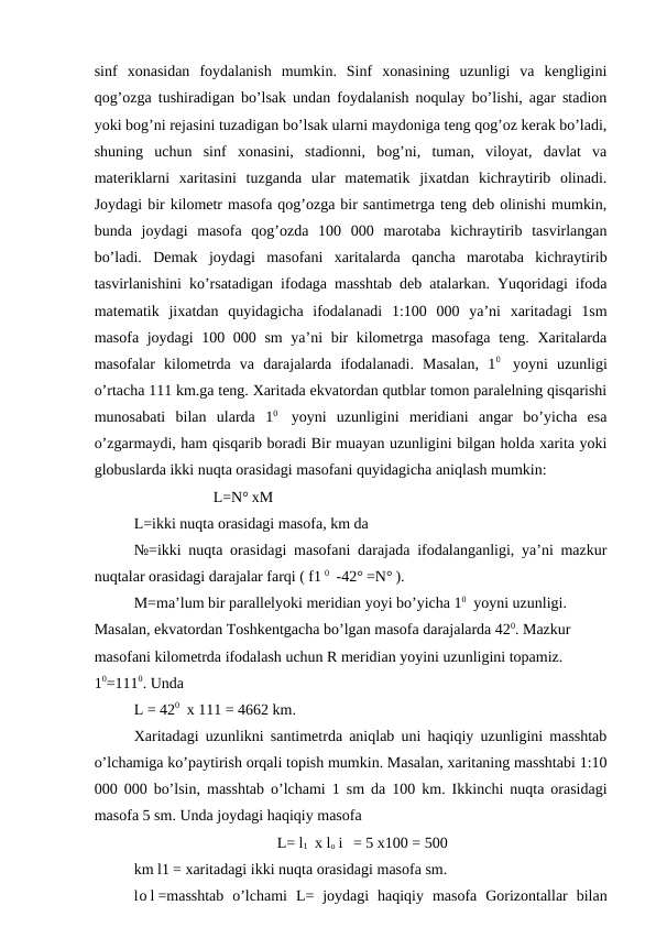 sinf  xonasidan  foydalanish  mumkin.  Sinf  xonasining  uzunligi  va  kengligini
qog’ozga tushiradigan bo’lsak undan foydalanish noqulay bo’lishi, agar stadion
yoki bog’ni rejasini tuzadigan bo’lsak ularni maydoniga teng qog’oz kerak bo’ladi,
shuning  uchun  sinf  xonasini,  stadionni,  bog’ni,  tuman,  viloyat,  davlat  va
materiklarni  xaritasini  tuzganda  ular  matematik  jixatdan  kichraytirib  olinadi.
Joydagi bir kilometr masofa qog’ozga bir santimetrga teng deb olinishi mumkin,
bunda  joydagi  masofa  qog’ozda  100  000  marotaba  kichraytirib  tasvirlangan
bo’ladi.  Demak  joydagi  masofani  xaritalarda  qancha  marotaba  kichraytirib
tasvirlanishini ko’rsatadigan ifodaga masshtab deb atalarkan. Yuqoridagi ifoda
matematik  jixatdan  quyidagicha  ifodalanadi  1:100  000  ya’ni  xaritadagi  1sm
masofa joydagi  100 000 sm  ya’ni  bir kilometrga masofaga teng. Xaritalarda
masofalar  kilometrda  va  darajalarda  ifodalanadi.  Masalan,  10 yoyni  uzunligi
o’rtacha 111 km.ga teng. Xaritada ekvatordan qutblar tomon paralelning qisqarishi
munosabati  bilan  ularda  10 yoyni  uzunligini  meridiani  angar  bo’yicha  esa
o’zgarmaydi, ham qisqarib boradi Bir muayan uzunligini bilgan holda xarita yoki
globuslarda ikki nuqta orasidagi masofani quyidagicha aniqlash mumkin:
L=N° xM
L=ikki nuqta orasidagi masofa, km da
№=ikki nuqta orasidagi masofani darajada ifodalanganligi, ya’ni mazkur
nuqtalar orasidagi darajalar farqi ( f1 0 -42° =N° ).
M=ma’lum bir parallelyoki meridian yoyi bo’yicha 10 yoyni uzunligi. 
Masalan, ekvatordan Toshkentgacha bo’lgan masofa darajalarda 420. Mazkur 
masofani kilometrda ifodalash uchun R meridian yoyini uzunligini topamiz. 
10=1110. Unda
L = 420 x 111 = 4662 km.
Xaritadagi uzunlikni santimetrda aniqlab uni haqiqiy uzunligini masshtab
o’lchamiga ko’paytirish orqali topish mumkin. Masalan, xaritaning masshtabi 1:10
000 000 bo’lsin, masshtab o’lchami 1 sm da 100 km. Ikkinchi nuqta orasidagi
masofa 5 sm. Unda joydagi haqiqiy masofa
L= l1 x lo i  = 5 x100 = 500 
km l1 = xaritadagi ikki nuqta orasidagi masofa sm.
lo l =masshtab  o’lchami  L=  joydagi  haqiqiy  masofa  Gorizontallar  bilan

