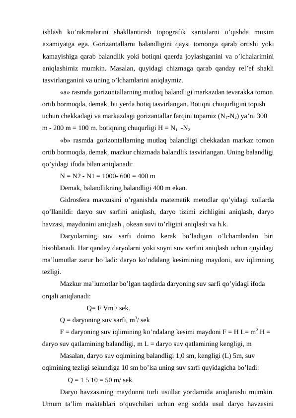 ishlash  ko’nikmalarini  shakllantirish  topografik  xaritalarni  o’qishda  muxim
axamiyatga ega. Gorizantallarni balandligini qaysi tomonga qarab ortishi yoki
kamayishiga qarab balandlik yoki botiqni qaerda joylashganini va o’lchalarimini
aniqlashimiz mumkin. Masalan, quyidagi chizmaga qarab qanday rel’ef shakli
tasvirlanganini va uning o’lchamlarini aniqlaymiz.
«a» rasmda gorizontallarning mutloq balandligi markazdan tevarakka tomon
ortib bormoqda, demak, bu yerda botiq tasvirlangan. Botiqni chuqurligini topish 
uchun chekkadagi va markazdagi gorizantallar farqini topamiz (N1-N2) ya’ni 300 
m - 200 m = 100 m. botiqning chuqurligi H = N1 -N2
«b» rasmda gorizontallarning mutlaq balandligi chekkadan markaz tomon
ortib bormoqda, demak, mazkur chizmada balandlik tasvirlangan. Uning balandligi
qo’yidagi ifoda bilan aniqlanadi:
N = N2 - N1 = 1000- 600 = 400 m
Demak, balandlikning balandligi 400 m ekan.
Gidrosfera mavzusini o’rganishda matematik metodlar qo’yidagi xollarda
qo’llanildi: daryo suv sarfini aniqlash, daryo tizimi zichligini aniqlash, daryo
havzasi, maydonini aniqlash , okean suvi to’rligini aniqlash va h.k.
Daryolarning  suv  sarfi  doimo  kerak  bo’ladigan  o’lchamlardan  biri
hisoblanadi. Har qanday daryolarni yoki soyni suv sarfini aniqlash uchun quyidagi
ma’lumotlar zarur bo’ladi: daryo ko’ndalang kesimining maydoni, suv iqlimning
tezligi.
Mazkur ma’lumotlar bo’lgan taqdirda daryoning suv sarfi qo’yidagi ifoda 
orqali aniqlanadi:
Q= F Vm3/ sek.
Q = daryoning suv sarfi, m3/ sek
F = daryoning suv iqlimining ko’ndalang kesimi maydoni F = H L= m2 H = 
daryo suv qatlamining balandligi, m L = daryo suv qatlamining kengligi, m
Masalan, daryo suv oqimining balandligi 1,0 sm, kengligi (L) 5m, suv 
oqimining tezligi sekundiga 10 sm bo’lsa uning suv sarfi quyidagicha bo’ladi:
Q = 1 5 10 = 50 m/ sek.
Daryo havzasining maydonni turli usullar yordamida aniqlanishi mumkin.
Umum  ta’lim  maktablari  o’quvchilari  uchun  eng  sodda  usul  daryo  havzasini

