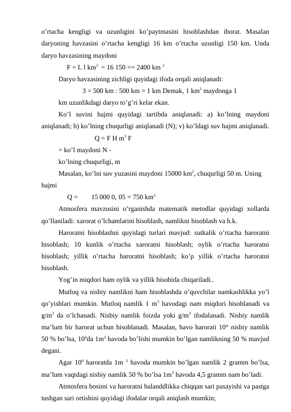 o’rtacha  kengligi  va  uzunligini  ko’paytmasini  hisoblashdan  iborat.  Masalan
daryoning havzasini o’rtacha kengligi 16 km o’rtacha uzunligi 150 km. Unda
daryo havzasining maydoni
F = L l km2 = 16 150 == 2400 km 2
Daryo havzasining zichligi quyidagi ifoda orqali aniqlanadi:
3 = 500 km : 500 km = 1 km Demak, 1 km2 maydonga 1 
km uzunlikdagi daryo to’g’ri kelar ekan.
Ko’l  suvini  hajmi  quyidagi  tartibda  aniqlanadi:  a)  ko’lning  maydoni
aniqlanadi; b) ko’lning chuqurligi aniqlanadi (N); v) ko’ldagi suv hajmi aniqlanadi.
Q = F H m3 F
= ko’l maydoni N - 
ko’lning chuqurligi, m
Masalan, ko’lni suv yuzasini maydoni 15000 km2, chuqurligi 50 m. Uning
hajmi
Q =
15 000 0, 05 = 750 km3
Atmosfera mavzusini  o’rganishda  matematik metodlar quyidagi xollarda
qo’llaniladi: xarorat o’lchamlarini hisoblash, namlikni hisoblash va h.k.
Haroratni hisoblashni quyidagi turlari mavjud: sutkalik o’rtacha haroratni
hisoblash;  10  kunlik  o’rtacha  xaroratni  hisoblash;  oylik  o’rtacha  haroratni
hisoblash;  yillik  o’rtacha  haroratni  hisoblash;  ko’p  yillik  o’rtacha  haroratni
hisoblash.
Yog’in miqdori ham oylik va yillik hisobida chiqariladi..
Mutloq va nisbiy namlikni ham hisoblashda o’quvchilar namkashlikka yo’l
qo’yishlari mumkin. Mutloq namlik 1 m3 havodagi nam miqdori hisoblanadi va
g/m3 da o’lchanadi. Nisbiy namlik foizda yoki g/m3 ifodalanadi. Nisbiy namlik
ma’lum bir harorat uchun hisoblanadi. Masalan, havo harorati 10° nisbiy namlik
50 % bo’lsa, 100da 1m3 havoda bo’lishi mumkin bo’lgan namlikning 50 % mavjud
degani.
Agar 100 haroratda 1m 3 havoda mumkin bo’lgan namlik 2 gramm bo’lsa,
ma’lum vaqtdagi nisbiy namlik 50 % bo’lsa 1m3 havoda 4,5 gramm nam bo’ladi.
Atmosfera bosimi va haroratni balanddlikka chiqqan sari pasayishi va pastga
tushgan sari ortishini quyidagi ifodalar orqali aniqlash mumkin;
