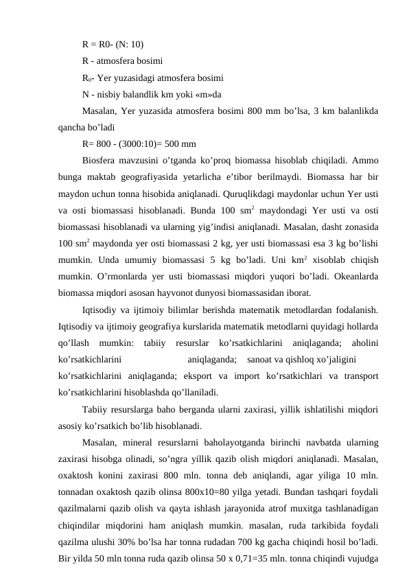 R = R0- (N: 10)
R - atmosfera bosimi
R0- Yer yuzasidagi atmosfera bosimi
N - nisbiy balandlik km yoki «m»da
Masalan, Yer yuzasida atmosfera bosimi 800 mm bo’lsa, 3 km balanlikda
qancha bo’ladi
R= 800 - (3000:10)= 500 mm
Biosfera mavzusini o’tganda ko’proq biomassa hisoblab chiqiladi. Ammo
bunga  maktab  geografiyasida  yetarlicha  e’tibor  berilmaydi.  Biomassa  har  bir
maydon uchun tonna hisobida aniqlanadi. Quruqlikdagi maydonlar uchun Yer usti
va osti biomassasi  hisoblanadi. Bunda 100 sm2 maydondagi Yer usti va osti
biomassasi hisoblanadi va ularning yig’indisi aniqlanadi. Masalan, dasht zonasida
100 sm2 maydonda yer osti biomassasi 2 kg, yer usti biomassasi esa 3 kg bo’lishi
mumkin.  Unda  umumiy  biomassasi  5  kg  bo’ladi.  Uni  km2 xisoblab  chiqish
mumkin. O’rmonlarda yer usti biomassasi miqdori yuqori bo’ladi. Okeanlarda
biomassa miqdori asosan hayvonot dunyosi biomassasidan iborat.
Iqtisodiy va ijtimoiy bilimlar berishda matematik metodlardan fodalanish.
Iqtisodiy va ijtimoiy geografiya kurslarida matematik metodlarni quyidagi hollarda
qo’llash  mumkin:  tabiiy  resurslar  ko’rsatkichlarini  aniqlaganda;  aholini
ko’rsatkichlarini
aniqlaganda;
sanoat va qishloq xo’jaligini
ko’rsatkichlarini  aniqlaganda;  eksport  va  import  ko’rsatkichlari  va  transport
ko’rsatkichlarini hisoblashda qo’llaniladi.
Tabiiy resurslarga baho berganda ularni zaxirasi, yillik ishlatilishi miqdori
asosiy ko’rsatkich bo’lib hisoblanadi.
Masalan,  mineral  resurslarni  baholayotganda  birinchi  navbatda  ularning
zaxirasi hisobga olinadi, so’ngra yillik qazib olish miqdori aniqlanadi. Masalan,
oxaktosh  konini  zaxirasi  800  mln.  tonna  deb  aniqlandi,  agar  yiliga  10  mln.
tonnadan oxaktosh qazib olinsa 800x10=80 yilga yetadi. Bundan tashqari foydali
qazilmalarni qazib olish va qayta ishlash jarayonida atrof muxitga tashlanadigan
chiqindilar  miqdorini  ham  aniqlash  mumkin.  masalan,  ruda  tarkibida  foydali
qazilma ulushi 30% bo’lsa har tonna rudadan 700 kg gacha chiqindi hosil bo’ladi.
Bir yilda 50 mln tonna ruda qazib olinsa 50 x 0,71=35 mln. tonna chiqindi vujudga

