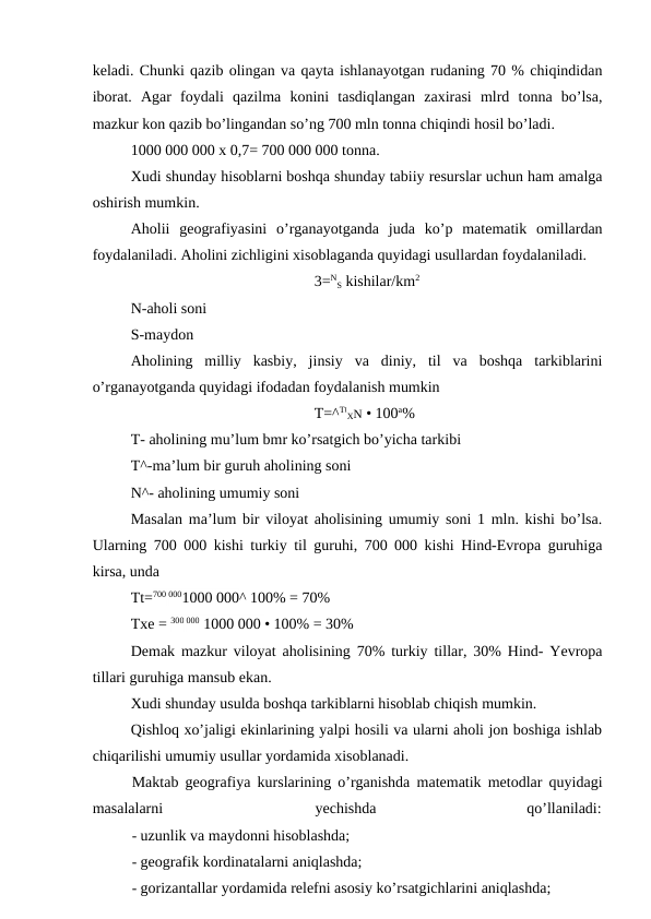 keladi. Chunki qazib olingan va qayta ishlanayotgan rudaning 70 % chiqindidan
iborat.  Agar  foydali  qazilma  konini  tasdiqlangan  zaxirasi  mlrd  tonna  bo’lsa,
mazkur kon qazib bo’lingandan so’ng 700 mln tonna chiqindi hosil bo’ladi.
1000 000 000 x 0,7= 700 000 000 tonna.
Xudi shunday hisoblarni boshqa shunday tabiiy resurslar uchun ham amalga
oshirish mumkin.
Aholii  geografiyasini  o’rganayotganda  juda  ko’p  matematik  omillardan
foydalaniladi. Aholini zichligini xisoblaganda quyidagi usullardan foydalaniladi.
3=N
S kishilar/km2
N-aholi soni
S-maydon
Aholining  milliy  kasbiy,  jinsiy  va  diniy,  til  va  boshqa  tarkiblarini
o’rganayotganda quyidagi ifodadan foydalanish mumkin
T=^TI
XN • 100a%
T- aholining mu’lum bmr ko’rsatgich bo’yicha tarkibi
T^-ma’lum bir guruh aholining soni
N^- aholining umumiy soni
Masalan ma’lum bir viloyat aholisining umumiy soni 1 mln. kishi bo’lsa.
Ularning 700 000 kishi turkiy til guruhi, 700 000 kishi Hind-Evropa guruhiga
kirsa, unda
Tt=700 0001000 000^ 100% = 70%
Txe = 300 000 1000 000 • 100% = 30%
Demak mazkur viloyat aholisining 70% turkiy tillar, 30% Hind- Yevropa
tillari guruhiga mansub ekan.
Xudi shunday usulda boshqa tarkiblarni hisoblab chiqish mumkin.
Qishloq xo’jaligi ekinlarining yalpi hosili va ularni aholi jon boshiga ishlab
chiqarilishi umumiy usullar yordamida xisoblanadi.
Maktab geografiya kurslarining o’rganishda matematik metodlar quyidagi
masalalarni
yechishda
qo’llaniladi:
- uzunlik va maydonni hisoblashda;
- geografik kordinatalarni aniqlashda;
- gorizantallar yordamida relefni asosiy ko’rsatgichlarini aniqlashda;
