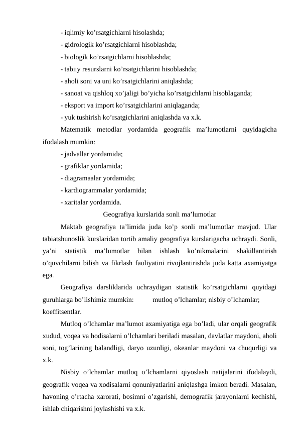 - iqlimiy ko’rsatgichlarni hisolashda;
- gidrologik ko’rsatgichlarni hisoblashda;
- biologik ko’rsatgichlarni hisoblashda;
- tabiiy resurslarni ko’rsatgichlarini hisoblashda;
- aholi soni va uni ko’rsatgichlarini aniqlashda;
- sanoat va qishloq xo’jaligi bo’yicha ko’rsatgichlarni hisoblaganda;
- eksport va import ko’rsatgichlarini aniqlaganda;
- yuk tushirish ko’rsatgichlarini aniqlashda va x.k.
Matematik  metodlar  yordamida  geografik  ma’lumotlarni  quyidagicha
ifodalash mumkin:
- jadvallar yordamida;
- grafiklar yordamida;
- diagramaalar yordamida;
- kardiogrammalar yordamida;
- xaritalar yordamida.
Geografiya kurslarida sonli ma’lumotlar
Maktab geografiya ta’limida juda ko’p sonli  ma’lumotlar mavjud. Ular
tabiatshunoslik kurslaridan tortib amaliy geografiya kurslarigacha uchraydi. Sonli,
ya’ni  statistik  ma’lumotlar  bilan  ishlash  ko’nikmalarini  shakillantirish
o’quvchilarni bilish va fikrlash faoliyatini rivojlantirishda juda katta axamiyatga
ega.
Geografiya  darsliklarida  uchraydigan  statistik  ko’rsatgichlarni  quyidagi
guruhlarga bo’lishimiz mumkin:
mutloq o’lchamlar; nisbiy o’lchamlar;
koeffitsentlar.
Mutloq o’lchamlar ma’lumot axamiyatiga ega bo’ladi, ular orqali geografik
xudud, voqea va hodisalarni o’lchamlari beriladi masalan, davlatlar maydoni, aholi
soni, tog’larining balandligi, daryo uzunligi, okeanlar maydoni va chuqurligi va
x.k.
Nisbiy  o’lchamlar  mutloq  o’lchamlarni  qiyoslash  natijalarini  ifodalaydi,
geografik voqea va xodisalarni qonuniyatlarini aniqlashga imkon beradi. Masalan,
havoning o’rtacha xarorati, bosimni o’zgarishi, demografik jarayonlarni kechishi,
ishlab chiqarishni joylashishi va x.k.
