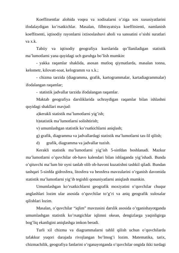 Koeffitsentlar  alohida  voqea  va  xodisalarni  o’ziga  xos  xususiyatlarini
ifodalaydigan  ko’rsatkichlar.  Masalan,  filbtrayatsiya  koeffitsienti,  namlanish
koeffitsenti, iqtisodiy rayonlarni ixtisoslashuvi aholi va sanoatini o’sishi suratlari
va x.k.
Tabiiy  va  iqtisodiy  geografiya  kurslarida  qo’llaniladigan  statistik
ma’lumotlarni yana quyidagi uch guruhga bo’lish mumkin:
- yakka  raqamlar  shaklida,  asosan  mutloq  qiymatlarda,  masalan  tonna,
kelometr, kilovatt-soat, kelogramm va x.k.;
- chizma tarzida (diagramma, grafik, kartogrammalar, kartadiagrammalar)
ifodalangan raqamlar;
- statistik jadvallar tarzida ifodalangan raqamlar.
Maktab  geografiya  darsliklarida  uchraydigan  raqamlar  bilan  ishlashni
quyidagi shakllari mavjud:
a)kerakli statistik ma’lumotlarni yig’ish;
b)statistik ma’lumotlarni solishtirish;
v) umumlashgan statistik ko’rsatkichlarni aniqlash;
g) grafik, diagramma va jadvallardagi statistik ma’lumotlarni tax-lil qilish;
d)
grafik, diagramma va jadvallar tuzish.
Kerakli  statistik  ma’lumotlarni  yig’ish  5-sinfdan  boshlanadi.  Mazkur
ma’lumotlarni o’quvchilar ob-havo kalendari bilan ishlaganda yig’ishadi. Bunda
o’qituvchi ma’lum bir oyni tanlab olib ob-havoni kuzatishni tashkil qiladi. Bundan
tashqari 5-sinfda gidrosfera, litosfera va beosfera mavzularini o’rganish davomida
statistik ma’lumotlarni yig’ib tegishli qonuniyatlarni aniqlash mumkin.
Umumlashgan  ko’rsatkichlarni  geografik  moxiyatini  o’quvchilar  chuqur
anglashlari lozim ular asosida o’quvchilar to’g’ri va aniq geografik xulosalar
qilishlari lozim.
Masalan, o’quvchilar “iqlim” mavzusini darslik asosida o’rganishayotganda
umumlashgan  statistik  ko’rsatgichlar  iqlimni  okean,  dengizlarga  yaqinligirga
bog’liq ekanligini aniqlashga imkon beradi.
Turli  xil  chizma  va  diagrammalarni  tahlil  qilish  uchun  o’quvchilarda
tafakkur  yuqori  darajada  rivojlangan  bo’lmog’i  lozim.  Matematika,  tarix,
chizmachilik, geografiya fanlarini o’rganayotganda o’quvchilar ongida ikki turdagi
