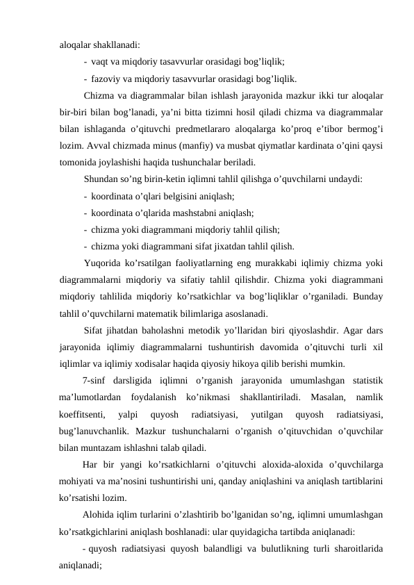 aloqalar shakllanadi:
- vaqt va miqdoriy tasavvurlar orasidagi bog’liqlik;
- fazoviy va miqdoriy tasavvurlar orasidagi bog’liqlik.
Chizma va diagrammalar bilan ishlash jarayonida mazkur ikki tur aloqalar
bir-biri bilan bog’lanadi, ya’ni bitta tizimni hosil qiladi chizma va diagrammalar
bilan ishlaganda o’qituvchi predmetlararo aloqalarga ko’proq e’tibor bermog’i
lozim. Avval chizmada minus (manfiy) va musbat qiymatlar kardinata o’qini qaysi
tomonida joylashishi haqida tushunchalar beriladi.
Shundan so’ng birin-ketin iqlimni tahlil qilishga o’quvchilarni undaydi:
- koordinata o’qlari belgisini aniqlash;
- koordinata o’qlarida mashstabni aniqlash;
- chizma yoki diagrammani miqdoriy tahlil qilish;
- chizma yoki diagrammani sifat jixatdan tahlil qilish.
Yuqorida ko’rsatilgan faoliyatlarning eng murakkabi iqlimiy chizma yoki
diagrammalarni miqdoriy va sifatiy tahlil qilishdir. Chizma yoki diagrammani
miqdoriy tahlilida miqdoriy ko’rsatkichlar va bog’liqliklar o’rganiladi. Bunday
tahlil o’quvchilarni matematik bilimlariga asoslanadi.
Sifat jihatdan baholashni metodik yo’llaridan biri qiyoslashdir. Agar dars
jarayonida  iqlimiy  diagrammalarni  tushuntirish  davomida  o’qituvchi  turli  xil
iqlimlar va iqlimiy xodisalar haqida qiyosiy hikoya qilib berishi mumkin.
7-sinf  darsligida  iqlimni  o’rganish  jarayonida  umumlashgan  statistik
ma’lumotlardan  foydalanish  ko’nikmasi  shakllantiriladi.  Masalan,  namlik
koeffitsenti,  yalpi  quyosh  radiatsiyasi,  yutilgan  quyosh  radiatsiyasi,
bug’lanuvchanlik.  Mazkur  tushunchalarni  o’rganish  o’qituvchidan  o’quvchilar
bilan muntazam ishlashni talab qiladi.
Har  bir  yangi  ko’rsatkichlarni  o’qituvchi  aloxida-aloxida  o’quvchilarga
mohiyati va ma’nosini tushuntirishi uni, qanday aniqlashini va aniqlash tartiblarini
ko’rsatishi lozim.
Alohida iqlim turlarini o’zlashtirib bo’lganidan so’ng, iqlimni umumlashgan
ko’rsatkgichlarini aniqlash boshlanadi: ular quyidagicha tartibda aniqlanadi:
- quyosh radiatsiyasi quyosh balandligi va bulutlikning turli sharoitlarida
aniqlanadi;
