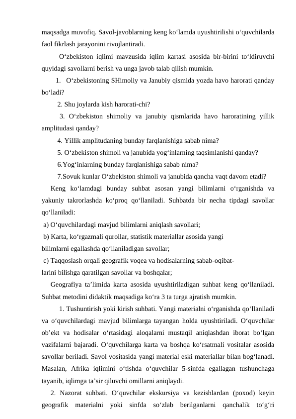 maqsadga muvofiq. Savol-javoblarning keng ko‘lamda uyushtirilishi o‘quvchilarda
faol fikrlash jarayonini rivojlantiradi.
O‘zbekiston iqlimi mavzusida iqlim kartasi asosida bir-birini to‘ldiruvchi
quyidagi savollarni berish va unga javob talab qilish mumkin.
1. O‘zbekistoning SHimoliy va Janubiy qismida yozda havo harorati qanday
bo‘ladi?
 2. Shu joylarda kish harorati-chi?
 3. O‘zbekiston  shimoliy  va  janubiy  qismlarida  havo  haroratining  yillik
amplitudasi qanday?
 4. Yillik amplitudaning bunday farqlanishiga sabab nima?
 5. O‘zbekiston shimoli va janubida yog‘inlarning taqsimlanishi qanday?
 6.Yog‘inlarning bunday farqlanishiga sabab nima?
 7.Sovuk kunlar O‘zbekiston shimoli va janubida qancha vaqt davom etadi?
 
Keng  ko‘lamdagi  bunday  suhbat  asosan  yangi  bilimlarni  o‘rganishda  va
yakuniy takrorlashda ko‘proq qo‘llaniladi. Suhbatda bir necha tipdagi savollar
qo‘llaniladi:
 a) O‘quvchilardagi mavjud bilimlarni aniqlash savollari;
 b) Karta, ko‘rgazmali qurollar, statistik materiallar asosida yangi
bilimlarni egallashda qo‘llaniladigan savollar;
 c) Taqqoslash orqali geografik voqea va hodisalarning sabab-oqibat-
larini bilishga qaratilgan savollar va boshqalar;
 
Geografiya ta’limida karta asosida uyushtiriladigan suhbat keng qo‘llaniladi.
Suhbat metodini didaktik maqsadiga ko‘ra 3 ta turga ajratish mumkin.
1. Tushuntirish yoki kirish suhbati. Yangi materialni o‘rganishda qo‘llaniladi
va o‘quvchilardagi mavjud bilimlarga tayangan holda uyushtiriladi. O‘quvchilar
ob’ekt  va  hodisalar  o‘rtasidagi  aloqalarni  mustaqil  aniqlashdan  iborat  bo‘lgan
vazifalarni bajaradi. O‘quvchilarga karta va boshqa ko‘rsatmali vositalar asosida
savollar beriladi. Savol vositasida yangi material eski materiallar bilan bog‘lanadi.
Masalan,  Afrika  iqlimini  o‘tishda  o‘quvchilar  5-sinfda  egallagan  tushunchaga
tayanib, iqlimga ta’sir qiluvchi omillarni aniqlaydi.
 
2.  Nazorat  suhbati.  O‘quvchilar  ekskursiya  va  kezishlardan  (poxod)  keyin
geografik  materialni  yoki  sinfda  so‘zlab  berilganlarni  qanchalik  to‘g‘ri
